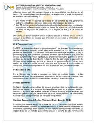 UNIVERSIDAD NACIONAL ABIERTA Y A DISTANCIA – UNAD
Escuela de Ciencias Básicas Tecnología e Ingeniería
Contenido Didáctico del curso Planeación y Control de la Producción

utilizadas partes del lote correspondiente a las necesidades más lejanas en el
tiempo. Se recomienda repasar los métodos para determinar el stock de seguridad
en sistemas de inventario Q y P.
Del mismo modo, los ajustes por exceso en los tamaños del lote generan un
sobrante, utilizable en períodos posteriores a la recepción del pedido.
Los SS de los productos finales pueden absorber las fluctuaciones provocadas
por retrasos en la entrega de productos finales. La reposición del nivel deseado
de stock de seguridad se produciría con la llegada del lote que ha sufrido el
retraso.
Por último, se puede concluir que si se desea reducir al mínimo el SS se debe
analizar e identificar las causas que provocan su necesidad y eliminarlas o, al
menos, reducirlas.
23.4 Tamaño del Lote
En MRP, la respuesta a la pregunta ¿cuándo pedir? es de mayor importancia que
la que responde a ¿cuánto pedir?, pues esta se relaciona con los costos de la
gestión de inventarios. Las técnicas clásicas de cantidad fija de pedido (CFP) y
periodo fijo (PF), son fácilmente utilizables en MRP, pero lo cierto es que, dado el
escaso cumplimiento de sus hipótesis, su eficiencia deja mucho que desear en un
contexto de demanda dependiente y discreta. Ello ha estimulado la aparición de
técnicas aproximadas que, aunque en general no son una solución óptima, pero
suelen ser más adecuadas para el caso que aquí tratamos. A continuación se
comentará brevemente algunas de las más empleadas para demanda discreta.
Pedidos lote a lote.
Es la técnica más simple y consiste en hacer los pedidos iguales a las
necesidades netas de cada período, minimizando así los costes de posesión. son
variables tanto los pedidos como el intervalo de tiempo entre los mismos.
Período constante.
Se fija el intervalo entre pedidos de forma o empírica. Una vez establecido éste,
los lotes se igualan a la suma de las necesidades netas en el intervalo elegido,
resultando aquellos, lógicamente variables. En esta técnica y en las restantes, en
la que los pedidos agrupan necesidades netas de varios periodos, los lotes deben
hacerse llegar en el primero de los períodos computados.
Cantidad Económica de Pedido (Economic Order Quantity EOQ).
Es análogo al anterior, salvo que el valor del periodo constante se calcula a partir
del lote económico obtenido por el método clásico; a partir de éste se deducen la
frecuencia y el tiempo entre pedidos, el cual se toma como período constante. El
modelo EOQ es un método que permite calcular el tamaño de lote, minimizando

 