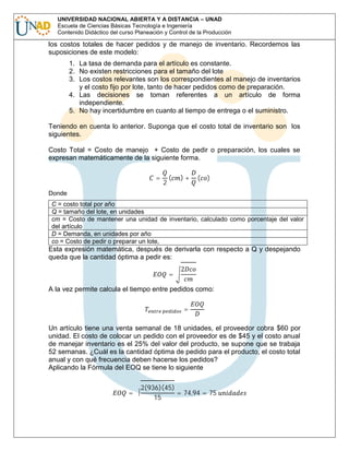 UNIVERSIDAD NACIONAL ABIERTA Y A DISTANCIA – UNAD
Escuela de Ciencias Básicas Tecnología e Ingeniería
Contenido Didáctico del curso Planeación y Control de la Producción

los costos totales de hacer pedidos y de manejo de inventario. Recordemos las
suposiciones de este modelo:
1. La tasa de demanda para el artículo es constante.
2. No existen restricciones para el tamaño del lote
3. Los costos relevantes son los correspondientes al manejo de inventarios
y el costo fijo por lote, tanto de hacer pedidos como de preparación.
4. Las decisiones se toman referentes a un artículo de forma
independiente.
5. No hay incertidumbre en cuanto al tiempo de entrega o el suministro.
Teniendo en cuenta lo anterior. Suponga que el costo total de inventario son los
siguientes.
Costo Total = Costo de manejo + Costo de pedir o preparación, los cuales se
expresan matemáticamente de la siguiente forma.
=

Donde

2

(

)+

(

)

C = costo total por año
Q = tamaño del lote, en unidades
cm = Costo de mantener una unidad de inventario, calculado como porcentaje del valor
del artículo
D = Demanda, en unidades por año
co = Costo de pedir o preparar un lote,

Esta expresión matemática, después de derivarla con respecto a Q y despejando
queda que la cantidad óptima a pedir es:
=

2

A la vez permite calcula el tiempo entre pedidos como:
=

Un artículo tiene una venta semanal de 18 unidades, el proveedor cobra $60 por
unidad. El costo de colocar un pedido con el proveedor es de $45 y el costo anual
de manejar inventario es el 25% del valor del producto, se supone que se trabaja
52 semanas. ¿Cuál es la cantidad óptima de pedido para el producto, el costo total
anual y con qué frecuencia deben hacerse los pedidos?
Aplicando la Fórmula del EOQ se tiene lo siguiente
=

2(936)(45)
= 74,94 = 75
15

 