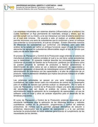 UNIVERSIDAD NACIONAL ABIERTA Y A DISTANCIA – UNAD
Escuela de Ciencias Básicas Tecnología e Ingeniería
Contenido Didáctico del curso Planeación y Control de la Producción

INTRODUCCIÓN

Las empresas industriales son sistemas abiertos (influenciados por el entorno) los
cuales mantienen un flujo permanente de materiales, energía y dinero, que les
permite cumplir con su misión y a la vez interactuar con todo el sistema económico
en el cual está inmersa. De acuerdo a esto, el realizar un análisis sistémico
permite reconocer una serie de subsistemas que lo conforman y tener un enfoque
para entender su funcionamiento, el cual es complejo. Existen diferentes maneras
de diferenciar los subsistemas que conforman una empresa, pero para este
análisis se ha optado por definir un enfoque funcional, según el cual, los distintos
elementos se agrupan en subsistemas diferenciables según el tipo de función que
cada uno de estos desarrolla.
El proceso de Planeación y Control de la Producción exige entender el sistema de
manufactura como un sistema complejo el cual a su vez tiene varios subsistemas
que lo determinan. El presente material describe los principales aspectos que
conforman el proceso de Gestión de la Producción, partiendo por la manera como
se pueden proyecta la cantidad de productos a fabricar (pronósticos) la
determinación de cómo estos se van a elaborar (planeación de capacidades y
planeación agregada), el desarrollo de metodologías como el MRP que combina la
administración de inventarios con las capacidades y el plan de producción de un
producto, hasta la planeación detallada que implica secuencias trabajos en el taller
propiamente dicho.
Las anteriores actividades se apoyan en una serie métodos y técnicas
cuantitativas, las cuales tienen cada una indicadores de control de su desempeño
para el analista de manera que permita evaluar su desempeño. Por lo tanto el
curso de Planeación y Control de la Producción integra una serie de presaberes
del estudiantes que van desde el análisis de costos, la estadística, la
administración hasta la aplicación de la investigación de operaciones y el uso de
software como el Excel y otros de carácter específico para el desarrollo de las
temáticas propuestas.
El curso de Planeación y Control de la Producción pretende desarrollar en el
estudiante habilidades para la aplicación de las diferentes técnicas y métodos
cuantitativos usados en la planeación, programación y control de sistemas
productivos; de manera que le permitan plantear alternativas de solución a
problemas relacionados con la gestión de operaciones y a la vez permitan
aumentar la productividad de estos sistemas garantizando el cumplimiento de las
necesidades de los clientes.

 