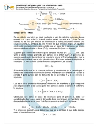 UNIVERSIDAD NACIONAL ABIERTA Y A DISTANCIA – UNAD
Escuela de Ciencias Básicas Tecnología e Ingeniería
Contenido Didáctico del curso Planeación y Control de la Producción

=
Método Silver – Meal.

=

75
936
($15) +
($45) = $1124
2
75
75
=
= 0,080 ñ
936

= 0,080 ñ
=

× 12

75
= 0,080 ñ
936

× 52

ñ

= 0,96 o en semanas es
ñ

= 4.17

Es un método heurístico, es decir mediante el uso de métodos racionales busca
obtener una buena solución la cual muchas veces cercana a la óptima. Se usa
cuando no es fácil por efectos de información o computacionales obtener una
solución óptima. El principio de este método es que pretende lograr un equilibrio
en el costo promedio mínimo por periodo para un lapso de m períodos, así mismo
supone que los costos de ordenar (Co) y mantener (Cm) son constantes.
Suponer que se tiene la demanda para periodos futuros: D1, D2,. ….., Dn. Sea
C(m) el costo variable promedio por período si la orden cubre m períodos. Se
supone que el costo de mantener de inventario ocurre al final del período y que la
cantidad necesaria se usa al principio del mismo. Entonces se tiene lo siguiente, si
se ordena D1 para cumplir con la demanda del período 1, se obtiene.
(1) =

Solamente se incurre en el costo de ordenar, y se consume en el período por lo
tanto no se tiene costo de inventario al final. Ahora bien si se ordena D1 + D2 en el
periodo 1 para cumplir con la demanda de los períodos 1 y 2, se obtiene lo
siguiente.
1
(2) = ( +
)
2
Que es el costo promedio de ordenar y mantener en inventario lo que se requiere
para el periodo D2. Si se solicita para tres períodos desde el período 1 se tendría
lo siguiente
1
(3) = ( +
+2
)
3

Obsérvese que como el costo de inventario para el período 3, debe ser
contabilizado dos veces, pues la demanda debe permanecer en inventario hasta
dos períodos hasta tercer mes. Y de forma general se tendría lo siguiente.
( )=

1

(

+

+2

+3

+

. +(

− 1)

)

Y el criterio de decisión, para determinar cual es la cantidad Q que debe pedirse
es en el momento en que
( + 1) > ( )

 