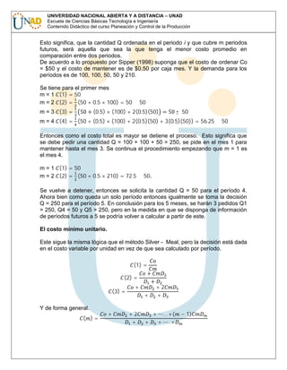 UNIVERSIDAD NACIONAL ABIERTA Y A DISTANCIA – UNAD
Escuela de Ciencias Básicas Tecnología e Ingeniería
Contenido Didáctico del curso Planeación y Control de la Producción

Esto significa, que la cantidad Q ordenada en el periodo i y que cubre m periodos
futuros, será aquella que sea la que tenga el menor costo promedio en
comparación entre dos periodos.
De acuerdo a lo propuesto por Sipper (1998) suponga que el costo de ordenar Co
= $50 y el costo de mantener es de $0.50 por caja mes. Y la demanda para los
períodos es de 100, 100, 50, 50 y 210.
Se tiene para el primer mes
m = 1 (1) = 50
m = 2 (2) = (50 + 0.5 × 100) = 50 ≤ 50
m = 3 (3) =

50 + (0.5) × (100) + 2(0.5)(50) = 50 ≤ 50

m = 4 (4) = (50 + (0.5) × (100) + 2(0.5)(50) + 3(0.5)(50)) = 56.25 ≥ 50

Entonces como el costo total es mayor se detiene el proceso. Esto significa que
se debe pedir una cantidad Q = 100 + 100 + 50 = 250, se pide en el mes 1 para
mantener hasta el mes 3. Se continua el procedimiento empezando que m = 1 es
el mes 4.
m = 1 (1) = 50
m = 2 (2) = (50 + 0.5 × 210) = 72.5 ≤ 50.

Se vuelve a detener, entonces se solicita la cantidad Q = 50 para el período 4.
Ahora bien como queda un solo período entonces igualmente se toma la decisión
Q = 250 para el período 5. En conclusión para los 5 meses, se harán 3 pedidos Q1
= 250, Q4 = 50 y Q5 = 250, pero en la medida en que se disponga de información
de períodos futuros a 5 se podría volver a calcular a partir de este.
El costo mínimo unitario.
Este sigue la misma lógica que el método Silver - Meal, pero la decisión está dada
en el costo variable por unidad en vez de que sea calculado por período.
(1) =

(2) =

( )=

Y de forma general.

+

(3) =

+

+2
+

+
+

+

+

+2
+

+

. . +(
+ .+

− 1)

 
