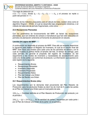 UNIVERSIDAD NACIONAL ABIERTA Y A DISTANCIA – UNAD
Escuela de Ciencias Básicas Tecnología e Ingeniería
Contenido Didáctico del curso Planeación y Control de la Producción

Y la regla de detención es
( + 1) > ( ), donde
partir del período m + 1.

=

+

+

+

+

y el proceso se repite a

Además de los métodos propuestos para el cálculo de lotes, existen otros como el
algoritmo Wagner – Whitin, el cual se desarrolla bajo programación dinámica, o el
método de balanceo de período fragmentado, entre otros.
23.5 Recepciones Planeadas
Con los parámetros de funcionamiento del MRP, se tienen las recepciones
planeadas, que son órdenes de compra o manufactura que han sido colocadas en
períodos de planeación anteriores al horizonte de planeación en estudio.
Lección 24 Lógica del MRP
A continuación se desarrolla el proceso de MRP. Para ello se necesita determinar
lo siguiente para realizar el Registro de Inventario, el cual es el insumo final del
MRP. Este hace una división para cada unos de los períodos de tiempo y en la
cual se muestra la política frente al tamaño del lote, el tiempo de entrega, para
cada período. En general el propósito del registro de inventarios es dar
seguimiento a los niveles de inventario y necesidades de abastecimiento para
cada una de las partes que conforman el producto. La información que aparece en
este registro es la siguiente.
Requerimientos Brutos
Recepciones Planeadas
Inventario Disponible
Inventario Proyectado
Requerimientos Netos
Plan de Colocar una Orden
Plan de Recibir una Orden
24.1 Requerimientos Brutos (

)

Los requerimientos son la demanda total proveniente del Plan Maestro de
Producción para los productos finales es decir los de nivel de 0 y para las partes
es el Plan de Colocar una Orden para el nivel padre de este.
(
) = Cantidad definida en el Plan Maestro de Producción del producto j en
el período t.

(
) =
×(
)
, Es la cantidad de partes j requeridas por cada parte i
por el Plan de Colocar una Orden de la parte i en el período j.

 