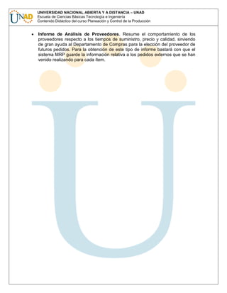 UNIVERSIDAD NACIONAL ABIERTA Y A DISTANCIA – UNAD
Escuela de Ciencias Básicas Tecnología e Ingeniería
Contenido Didáctico del curso Planeación y Control de la Producción

Informe de Análisis de Proveedores. Resume el comportamiento de los
proveedores respecto a los tiempos de suministro, precio y calidad, sirviendo
de gran ayuda al Departamento de Compras para la elección del proveedor de
futuros pedidos. Para la obtención de este tipo de informe bastará con que el
sistema MRP guarde la información relativa a los pedidos externos que se han
venido realizando para cada ítem.

 