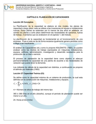 UNIVERSIDAD NACIONAL ABIERTA Y A DISTANCIA – UNAD
Escuela de Ciencias Básicas Tecnología e Ingeniería
Contenido Didáctico del curso Planeación y Control de la Producción

CAPÍTULO 6: PLANEACIÓN DE CAPACIDADES
Lección 26 Conceptos
La Planificación de la capacidad se elabora en dos niveles, los planes de
capacidad a largo plazo, este se refiere a las inversiones en equipo e instalaciones
nuevas. Estos planes se extienden por lo menos de dos años en adelante, en
cambio los planes a corto plazo determinan las necesidades de operarios, fuerza
de trabajo, inventarios que se analizaron en el capítulo 1, del módulo.
La planificación de la capacidad es fundamental en el funcionamiento de una
empresa. Pues si esta se da de forma excesiva igualmente genera pérdidas como
si llega a ser insuficiente.
El análisis de Capacidades tal y como lo propone KALENATIC (1993), se pueden
analizar como los medios de trabajo expresados en máquinas, instalaciones,
equipos, edificios, administración, investigación y desarrollo necesarios para la
producción de un bien o servicio.
El proceso de planeación de la capacidad tiene como objetivo el adecuar
permanentemente la capacidad de una planta de acuerdo a las necesidades de
variación que pueda tener la demanda.
Los métodos de cálculo de la capacidad son distintos, a continuación se propone
el definido por Kalenatic.(1993)
Lección 27 Capacidad Teórica (Ct)
Se define como la capacidad máxima de un sistema de producción, la cual esta
definida con la construcción de máquinas, instalaciones y equipos.
m

Ct

ni (365) _ ó _(366) 24
i 1

ni = Número de sitios de trabajo del mismo tipo
365 ó 366 Días en el año (día/año), aunque el período de planeación puede ser
menor a un año.
24. Horas al día (h/día)

 