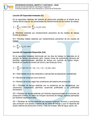 UNIVERSIDAD NACIONAL ABIERTA Y A DISTANCIA – UNAD
Escuela de Ciencias Básicas Tecnología e Ingeniería
Contenido Didáctico del curso Planeación y Control de la Producción

Lección 28 Capacidad Instalada (Ci)
Es la capacidad máximas del sistema de producción prevista en el diseño de la
misma disminuida por las necesidades de mantenimiento de los medios de trabajo
m

Ci

m

ni (365) 24
i 1

ni gi (h / año)
i 1

gi =Pérdidas estándar por mantenimiento preventivo de los medios de trabajo
(h/sitio de trabajo).
G1= Pérdidas totales estándar por mantenimiento preventivo de los medios de
trabajo.
m

G1

ni g i (h / año)
i 1

Lección 29 Capacidad Disponible (Cd)
Es la capacidad instalada disminuida por los días de trabajo no laborales en el
período de tiempo considerado (año, meses) horas de ausentismo, tiempos por
pérdidas organizacionales, pérdidas de tiempo por razones de fuerza mayor,
teniendo en cuenta el número de turnos y las horas por turno.
m

Ci

ni dh ht nt (G1 G2

G3

G4 )(h / año)

i 1

dh = Días hábiles en el año (días/año) o del período de planeación considerado
ht = Número de horas por turno (h/turno)
nt = Número de turnos según las condiciones del sistema de producción
G2 = Pérdidas de tiempo estándar por no asistencia de los trabajadores, por
vacaciones, incapacidad, permisos, ausencias justificadas y no justificadas
(horas/año)
G3 = Pérdidas de tiempo estándar por factores organizacionales en el proceso de
producción (h/año). En estas se incluyen reuniones de trabajo, paradas planeadas
por factores organizacionales.
G4 = Pérdidas de tiempo estándar por factores externos, técnicos y económicos
que conducen a la parada o espera de los sitios de trabajo y que no depende del
propio sistema de producción (h/año). Falta de energía, falta de agua, paros, etc.

 