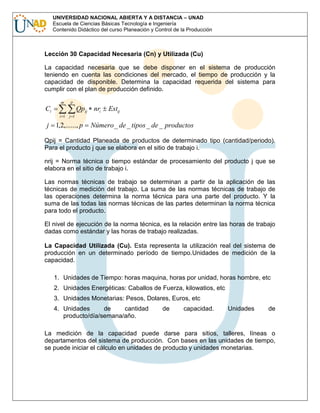 UNIVERSIDAD NACIONAL ABIERTA Y A DISTANCIA – UNAD
Escuela de Ciencias Básicas Tecnología e Ingeniería
Contenido Didáctico del curso Planeación y Control de la Producción

Lección 30 Capacidad Necesaria (Cn) y Utilizada (Cu)
La capacidad necesaria que se debe disponer en el sistema de producción
teniendo en cuenta las condiciones del mercado, el tiempo de producción y la
capacidad de disponible. Determina la capacidad requerida del sistema para
cumplir con el plan de producción definido.
m

p

i 1

j 1

Ci

Qpij nri

j 1,2,......, p

Estij

Número _ de _ tipos _ de _ productos

Qpij = Cantidad Planeada de productos de determinado tipo (cantidad/periodo).
Para el producto j que se elabora en el sitio de trabajo i.
nrij = Norma técnica o tiempo estándar de procesamiento del producto j que se
elabora en el sitio de trabajo i.
Las normas técnicas de trabajo se determinan a partir de la aplicación de las
técnicas de medición del trabajo. La suma de las normas técnicas de trabajo de
las operaciones determina la norma técnica para una parte del producto. Y la
suma de las todas las normas técnicas de las partes determinan la norma técnica
para todo el producto.
El nivel de ejecución de la norma técnica, es la relación entre las horas de trabajo
dadas como estándar y las horas de trabajo realizadas.
La Capacidad Utilizada (Cu). Esta representa la utilización real del sistema de
producción en un determinado período de tiempo.Unidades de medición de la
capacidad.
1. Unidades de Tiempo: horas maquina, horas por unidad, horas hombre, etc
2. Unidades Energéticas: Caballos de Fuerza, kilowatios, etc
3. Unidades Monetarias: Pesos, Dolares, Euros, etc
4. Unidades
de
cantidad
producto/día/semana/año.

de

capacidad.

Unidades

de

La medición de la capacidad puede darse para sitios, talleres, líneas o
departamentos del sistema de producción. Con bases en las unidades de tiempo,
se puede iniciar el cálculo en unidades de producto y unidades monetarias.

 
