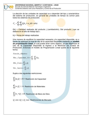 UNIVERSIDAD NACIONAL ABIERTA Y A DISTANCIA – UNAD
Escuela de Ciencias Básicas Tecnología e Ingeniería
Contenido Didáctico del curso Planeación y Control de la Producción

La elección de las unidades de capacidad va a depender del tipo y característica
del sistema de producción, en general las unidades de tiempo es común para
todos los sistemas de producción.
m

p

Cu

(Qrij trij )(h / año)
i 1 j 1

Qrij = Cantidad realizada del producto j (cantidad/año). Del producto j que se
elabora en el sitio de trabajo tipo i.
trij = Horas de trabajo realizadas
Una manera de equilibrar la capacidad necesaria y la capacidad disponible, es a
través de optimizar el nivel de uso de la capacidad disponible mediante un modelo
de programación lineal, el cual puede tener como objetivo, ya sea Maximizar el
Uso de la Capacidad Disponible el Ingreso o el Minimizar los Costos de
Producción. Entonces el modelo de Programación Lineal queda de la siguiente
forma:
Función _ Objetivo:
p

m

j 1

i 1

Max _ Capacidad _ Cn

Kpij

p

Min _ Costo

c jQj
j 1
p

Max _ Ingresso

rj Q j
j 1

Sujeto a las siguientes restricciones:
p

kpij Q j

Kri Restricción de Capacidad

av j Q j

Av Restricción de Materiales

j 1
p

j 1
p

bs j Q j

Bs Restricción de Mano de Obra

j 1

Q j min Q j Q j max Restricciones de Mercado

 