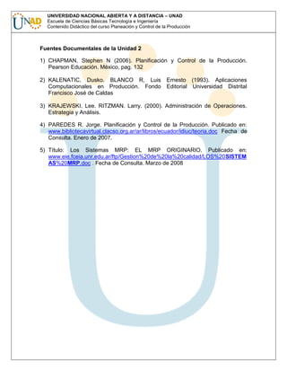 UNIVERSIDAD NACIONAL ABIERTA Y A DISTANCIA – UNAD
Escuela de Ciencias Básicas Tecnología e Ingeniería
Contenido Didáctico del curso Planeación y Control de la Producción

Fuentes Documentales de la Unidad 2
1) CHAPMAN, Stephen N (2006). Planificación y Control de la Producción.
Pearson Educación. México, pag. 132
2) KALENATIC, Dusko. BLANCO R, Luis
Computacionales en Producción. Fondo
Francisco José de Caldas

Ernesto (1993). Aplicaciones
Editorial Universidad Distrital

3) KRAJEWSKI. Lee. RITZMAN. Larry. (2000). Administración de Operaciones.
Estrategia y Análisis.
4) PAREDES R. Jorge. Planificación y Control de la Producción. Publicado en:
www.bibliotecavirtual.clacso.org.ar/ar/libros/ecuador/idiuc/teoria.doc Fecha de
Consulta. Enero de 2007.
5) Título: Los Sistemas MRP: EL MRP ORIGINARIO. Publicado en:
www.eie.fceia.unr.edu.ar/ftp/Gestion%20de%20la%20calidad/LOS%20SISTEM
AS%20MRP.doc . Fecha de Consulta. Marzo de 2008

 