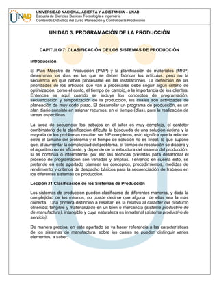 UNIVERSIDAD NACIONAL ABIERTA Y A DISTANCIA – UNAD
Escuela de Ciencias Básicas Tecnología e Ingeniería
Contenido Didáctico del curso Planeación y Control de la Producción

UNIDAD 3. PROGRAMACIÓN DE LA PRODUCCIÓN

CAPITULO 7: CLASIFICACIÓN DE LOS SISTEMAS DE PRODUCCIÓN
Introducción
El Plan Maestro de Producción (PMP) y la planificación de materiales (MRP)
determinan los días en los que se deben fabricar los artículos, pero no la
secuencia en que deben procesarse en las instalaciones. La definición de las
prioridades de los artículos que van a procesarse debe seguir algún criterio de
optimización, como el costo, el tiempo de cambio, o la importancia de los clientes.
Entonces es aquí cuando se incluye los conceptos de programación,
secuenciación y temporización de la producción, los cuales son actividades de
planeación de muy corto plazo. El desarrollar un programa de producción, es un
plan diario consiste en asignar recursos, en el tiempo (días), para la realización de
tareas específicas.
La tarea de secuenciar los trabajos en el taller es muy complejo, el carácter
combinatorio de la planificación dificulta la búsqueda de una solución óptima y la
mayoría de los problemas resultan ser NP-completos, esto significa que la relación
entre el tamaño del problema y el tiempo de solución no es lineal, lo que supone
que, al aumentar la complejidad del problema, el tiempo de resolución se dispara y
el algoritmo no es eficiente, y depende de la estructura del sistema del producción,
si es continua o intermitente, por ello las técnicas previstas para desarrollar el
proceso de programación son variadas y amplias. Teniendo en cuenta esto, se
pretende en este apartado plantear los conceptos, procedimientos, medidas de
rendimiento y criterios de despacho básicos para la secuenciación de trabajos en
los diferentes sistemas de producción.
Lección 31 Clasificación de los Sistemas de Producción
Los sistemas de producción pueden clasificarse de diferentes maneras, y dada la
complejidad de los mismos, no puede decirse que alguna de ellas sea la más
correcta. Una primera distinción a resaltar, es la relativa al carácter del producto
obtenido: tangible y materializado en un bien o mercancía (sistema productivo de
de manufactura), intangible y cuya naturaleza es inmaterial (sistema productivo de
servicio).
De manera precisa, en este apartado se va hacer referencia a las características
de los sistemas de manufactura, sobre los cuales se pueden distinguir varios
elementos, a saber:

 