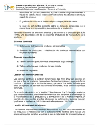 UNIVERSIDAD NACIONAL ABIERTA Y A DISTANCIA – UNAD
Escuela de Ciencias Básicas Tecnología e Ingeniería
Contenido Didáctico del curso Planeación y Control de la Producción

-

Naturaleza del proceso productivo, aquí se considera flujo de materiales a
través del sistema físico, relación entre el número de artículos en el input y
output del proceso.

-

El grado de iniciativa en el diseño del producto por parte del cliente

-

El nivel de certidumbre existente sobre la demanda considerada en el
momento de la programación o lanzamiento de la producción.

Teniendo en cuenta los anteriores criterios, y de acuerdo a lo propuesto por Buffa
(1992), una clasificación útil de los sistemas productivos de manufactura es la
siguiente:
Sistemas continuos
1) Sistemas de distribución de productos almacenables
2) Sistemas de producción
volumen importante.

- distribución de productos normalizados con

Sistemas intermitentes
3) Talleres cerrados para productos almacenados (bajo catalogo)
4) Talleres abiertos para productos de bajo pedido
5) Proyectos singulares
Lección 32 Sistemas Continuos
Los sistemas continuos o también denominados tipo Flow Shop son aquellos en
los que el flujo de productos (agrupado en familias homogéneas) recorre de forma
continua o ininterrumpida las instalaciones y procesos que están definidos para
ellos. Un ejemplo de esto son las cadenas de montaje, o los procesos químicos
continuos.
De acuerdo a lo definido en la lección 22 los sistemas 1) y 2). Manejan productos
que son almacenados, y la diferencia entre estos dos, es que en el sistema tipo 2),
la responsabilidad de la producción y la distribución es de la misma compañía, un
ejemplo de ellos son los grandes fabricantes de automóviles, quienes manejan
igualmente el eslabón de distribución dentro la cadena de distribución.
Lección 33 Sistemas Intermitentes
Los sistemas intermitentes o también denominados tipo Job Shop son aquellos en
las máquinas e instalaciones son lo suficientemente flexibles para maneja una
amplia variedad de tamaños y normas, o bien la naturaleza del proceso implica un

 