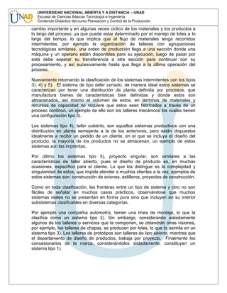 UNIVERSIDAD NACIONAL ABIERTA Y A DISTANCIA – UNAD
Escuela de Ciencias Básicas Tecnología e Ingeniería
Contenido Didáctico del curso Planeación y Control de la Producción

cambio importante y en algunas veces cíclico de los materiales y los productos a
lo largo del proceso, ya que puede estar determinado por el manejo de lotes a lo
largo del tiempo, lo que implica que el flujo de materiales tenga recorridos
intermitentes, por ejemplo la organización de talleres con agrupaciones
tecnológicas similares, una orden de producción llega a una sección donde una
máquina y un operario están disponibles para su ejecución, luego de pasar por
esta debe esperar su transferencia a otra sección para continuar con su
procesamiento, y así sucesivamente hasta que llega a la última operación del
proceso.
Nuevamente retomando la clasificación de los sistemas intermitentes con los tipos
3), 4) y 5). El sistema de tipo taller cerrado, de manera ideal estos sistemas se
caracterizan por tener una distribución de planta definida por procesos, que
manufactura bienes de características bien definidas y donde estos son
almacenados, así mismo el volumen de estos, en términos de materiales y
recursos de capacidad no requiere que estos sean fabricados a través de un
proceso continuo, un ejemplo de ello son los talleres mecánicos los cuales tienen
una configuración tipo 3).
Los sistemas tipo 4), taller cubierto, son aquellos sistemas productivos con una
distribución en planta semejante a la de los anteriores, pero están dispuestos
idealmente a recibir un pedido de un cliente, en el que se incluya el diseño del
producto, la mayoría de los productos no se almacenan, un ejemplo de estos
sistemas son las imprentas.
Por último los sistemas tipo 5), proyecto singular, son similares a las
características de taller abierto, pues el diseño de producto es, en muchas
ocasiones, específico para el cliente. Lo que los distingue es la complejidad y
singularidad de estos, que impide atender a muchos clientes a la vez, ejemplos de
estos sistemas son: construcción de aviones, astilleros, proyectos de construcción.
Como en toda clasificación, las fronteras entre un tipo de sistema y otro no son
fáciles de señalar en muchos casos prácticos, observándose que muchos
sistemas reales no se presentan en forma pura sino que incluyen en su interior
subsistemas clasificables en diversas categorías.
Por ejemplo una compañía automotriz, tienen una línea de montaje, lo que la
clasifica como un sistema tipo 2). Sin embargo, considerando aisladamente
algunos de los talleres o servicios que la componen, se obtendrán otras visiones,
por ejemplo, los talleres de chapas, se producen por lotes, lo que lo asimila en un
sistema tipo 3). Los talleres de prototipos son talleres de tipo abierto, mientras que
el departamento de diseño de productos, trabaja por proyecto. Finalmente los
concesionarios de la marca, considerándolos aisladamente, constituyen un
sistema tipo 1).

 