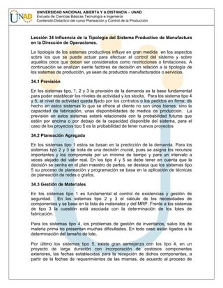 UNIVERSIDAD NACIONAL ABIERTA Y A DISTANCIA – UNAD
Escuela de Ciencias Básicas Tecnología e Ingeniería
Contenido Didáctico del curso Planeación y Control de la Producción

Lección 34 Influencia de la Tipología del Sistema Productivo de Manufactura
en la Dirección de Operaciones.
La tipología de los sistemas productivos influye en gran medida en los aspectos
sobre los que se puede actuar para efectuar el control del sistema y sobre
aquellos otros que deben ser considerados como restricciones o limitaciones. A
continuación se analizan siente factores de decisión en relación a la tipología de
los sistemas de producción, ya sean de productos manufacturados o servicios.
34.1 Previsión
En los sistemas tipo, 1, 2 y 3 la previsión de la demanda es la base fundamental
para poder establecer los niveles de actividad y los stocks. Para los sistema tipo 4
y 5, el nivel de actividad queda fijado por los contratos o los pedidos en firme; de
hecho en estos sistemas lo que se ofrece al cliente no son unos bienes, sino la
capacidad de fabricación, unas disponibilidades de medios de producción. La
previsión en estos sistemas estará relacionada con la probabilidad futuros que
estén por encima o por debajo de la capacidad disponible del sistema, para el
caso de los proyectos tipo 5 es la probabilidad de tener nuevos proyectos
34.2 Planeación Agregada
En los sistemas tipo 1 estos se basan en la predicción de la demanda. Para los
sistemas tipo 2 y 3 se trata de una decisión crucial, pues se asigna los recursos
importantes y los compromete por un mínimo de tiempo y para un intervalo a
veces alejado del valor real. En los tipo 4 y 5 se debe tener en cuenta que la
decisión se centra en el plan maestro de partes, se destaca que los sistemas tipo
5 su proceso de planeación y programación se basa en la aplicación de técnicas
de planeación de redes o grafos.
34.3 Gestión de Materiales
En los sistemas tipo 1 es fundamental el control de existencias y gestión de
seguridad. En los sistemas tipo 2 y 3 el cálculo de los necesidades de
componentes y se basa en la lista de materiales y del MRP. Frente a los sistemas
de tipo 3 la cuestión está asociada con la determinación de los lotes de
fabricación.
Para los sistemas tipo 4, los problemas de gestión de inventarios, salvo los de
materia prima no presentan muchas dificultades. En todo caso están ligados a la
determinación del tamaño de lote.
Por último los sistemas tipo 5, existe gran semejanza con los tipo 4, en un
proyecto de larga duración con incorporación de costosos componentes
exteriores, las fechas establecidas para la recepción de dichos componentes, a
partir de la fechas de requerimientos de las mismas, de acuerdo al proceso de

 