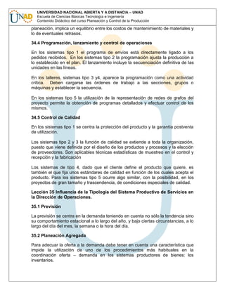 UNIVERSIDAD NACIONAL ABIERTA Y A DISTANCIA – UNAD
Escuela de Ciencias Básicas Tecnología e Ingeniería
Contenido Didáctico del curso Planeación y Control de la Producción

planeación, implica un equilibrio entre los costos de mantenimiento de materiales y
lo de eventuales retrasos.
34.4 Programación, lanzamiento y control de operaciones
En los sistemas tipo 1 el programa de envíos está directamente ligado a los
pedidos recibidos. En los sistemas tipo 2 la programación ajusta la producción a
lo establecido en el plan. El lanzamiento incluye la secuenciación definitiva de las
unidades en las líneas.
En los talleres, sistemas tipo 3 y4, aparece la programación como una actividad
crítica. Deben cargarse las órdenes de trabajo a las secciones, grupos o
máquinas y establecer la secuencia.
En los sistemas tipo 5 la utilización de la representación de redes de grafos del
proyecto permite la obtención de programas detallados y efectuar control de los
mismos.
34.5 Control de Calidad
En los sistemas tipo 1 se centra la protección del producto y la garantía postventa
de utilización.
Los sistemas tipo 2 y 3 la función de calidad se extiende a toda la organización,
puesto que viene definida por el diseño de los productos y procesos y la elección
de proveedores. Son aplicables técnicas estadísticas de muestreo en el control y
recepción y la fabricación
Los sistemas de tipo 4, dado que el cliente define el producto que quiere, es
también el que fija unos estándares de calidad en función de los cuales acepta el
producto. Para los sistemas tipo 5 ocurre algo similar, con la posibilidad, en los
proyectos de gran tamaño y trascendencia, de condiciones especiales de calidad.
Lección 35 Influencia de la Tipología del Sistema Productivo de Servicios en
la Dirección de Operaciones.
35.1 Previsión
La previsión se centra en la demanda teniendo en cuenta no sólo la tendencia sino
su comportamiento estacional a lo largo del año, y bajo ciertas circunstancias, a lo
largo del día del mes, la semana o la hora del día.
35.2 Planeación Agregada
Para adecuar la oferta a la demanda debe tener en cuenta una característica que
impide la utilización de uno de los procedimientos más habituales en la
coordinación oferta – demanda en los sistemas productores de bienes: los
inventarios.

 