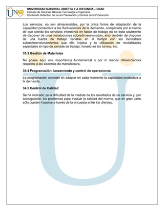 UNIVERSIDAD NACIONAL ABIERTA Y A DISTANCIA – UNAD
Escuela de Ciencias Básicas Tecnología e Ingeniería
Contenido Didáctico del curso Planeación y Control de la Producción

Los servicios, no son almacenables, por la única forma de adaptación de la
capacidad productiva a las fluctuaciones de la demanda, complicada por el hecho
de que siendo los servicios intensivos en factor de trabajo no se trata solamente
de disponer de unas instalaciones sobredimensionadas, sino también de disponer
de una fuerza de trabajo variable en el tiempo con los inevitables
sobredimensionamientos que ello implica y la utilización de modalidades
especiales en tipo de jornada de trabajo, horario en los turnos, etc.
35.3 Gestión de Materiales
No posee aquí una importancia fundamental o por lo menos diferenciadora
respecto a los sistemas de manufactura.
35.4 Programación, lanzamiento y control de operaciones
La programación consiste en adaptar en cada momento la capacidad productiva a
la demanda.
34.5 Control de Calidad
Se ha indicado ya la dificultad de la medida de los resultados de un servicio y, por
consiguiente, los problemas para evaluar la calidad del mismo, que en gran parte
sólo pueden hacerse a través de la encuesta entre los clientes.

 