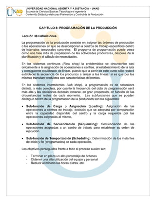 UNIVERSIDAD NACIONAL ABIERTA Y A DISTANCIA – UNAD
Escuela de Ciencias Básicas Tecnología e Ingeniería
Contenido Didáctico del curso Planeación y Control de la Producción

CAPITULO 8: PROGRAMACIÓN DE LA PRODUCCIÓN
Lección 36 Definiciones
La programación de la producción consiste en asignar las órdenes de producción
o las operaciones en que se descomponen a centros de trabajo específicos dentro
de intervalos temporales concretos. El programa de programación puede verse
como una fase más de preparación de las actividades productivas, después de la
planificación y el cálculo de necesidades.
En los sistemas continuos (Flow shop) la problemática se circunscribe casi
únicamente a la asignación de operaciones a centros, al establecimiento de la ruta
y consiguiente equilibrado de líneas, puesto que a partir de este punto sólo restará
establecer la secuencia de los productos a lanzar a las líneas, si es que por las
mismas transitan productos con características diferentes.
En los sistemas intermitentes (Job shop), la programación es de naturaleza
distinta, y más compleja, por cuanto la frecuencia del ciclo de programación será
más alta y las decisiones deberán tomarse, en gran proporción, en función de las
circunstancias reales de cada momento. Las subfunciones que se pueden
distinguir dentro de la programación de la producción son las siguientes:
Sub-función de Carga o Asignación (Loading): Asignación de las
operaciones a centros de trabajo, decisión que se adoptará por comparación
entre la capacidad disponible del centro y la carga requerida por las
operaciones asignadas al mismo.
Sub-función de Secuenciación (Sequencing): Secuenciación de las
operaciones asignadas a un centro de trabajo para establecer su orden de
ejecución.
Sub-función de Temporización (Scheduling): Determinación de los instantes
de inicio y fin (programados) de cada operación.
Los objetivos perseguidos frente a todo el proceso suelen ser:
-

Terminar en plazo un alto porcentaje de órdenes
Obtener una alta utilización del equipo y personal
Reducir al mínimo las horas extras, etc.

 