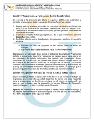 UNIVERSIDAD NACIONAL ABIERTA Y A DISTANCIA – UNAD
Escuela de Ciencias Básicas Tecnología e Ingeniería
Contenido Didáctico del curso Planeación y Control de la Producción

Lección 37 Programación y Funciones de Control Características
De acuerdo a lo propuesto por Chase y Aquilano (2009), para programar y
controlar una operación deben ejecutarse diferentes funciones a saber:
1. Asignar pedidos, equipo y personal a los centros de trabajo y otras ubicaciones
especificadas. Básicamente, se trata de planeación de capacidad a corto plazo
2. Determinar la secuencia de realización de los pedidos (es decir, establecer las
prioridades laborales).
3. Iniciar el desempeño de trabajo programado. Es lo que normalmente se llama
despachar los pedidos.
4. Control de taller (o control de actividades de producción) que tiene en cuenta lo
siguiente:
a. Revisión del nivel de progreso de los pedidos conforme estos se
trabajan.
b. Expedición de pedidos retrasados y que son muy importantes.
El proceso de programación de un centro de trabajo se desarrolla así: Al comienzo
del día, el programador determina y secuencia los trabajos que se van a operar en
las estaciones de trabajo individuales. Las decisión del programador deben
basarse en las operaciones y los requisitos de tránsito de cada trabajo, estado de
los trabajos en los centros, colas de los trabajos en los centros, prioridades
laborales, disponibilidad de materiales, pedidos anticipados que quedarán listos en
el día y las capacidades de recursos de los centros de trabajo, se concluye que el
proceso requiere del análisis de diferentes variables de manera simultánea.
Lección 38 Asignación de Cargas de Trabajo (Loading) Método Húngaro
Según Companys (1989), la asignación de las tareas a los centros de trabajo, es
el proceso que compara la capacidad disponible del centro y la carga requerida
para la programación de las tareas a asignar en el mismo. A continuación se
exponen dos métodos para la asignación de cargas: Método de Asignación
(Método Húngaro) y el Método de Índices de Eficiencia.
Ejemplo 12. Suponga que se desea asignar 5 tareas a cinco áreas de trabajo, y
se dispone de los tiempos de elaboración para cada uno de ellos en cada centro,
tal y como se propone en la siguiente matriz.

 