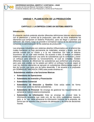 UNIVERSIDAD NACIONAL ABIERTA Y A DISTANCIA – UNAD
Escuela de Ciencias Básicas Tecnología e Ingeniería
Contenido Didáctico del curso Planeación y Control de la Producción

UNIDAD 1. PLANEACIÓN DE LA PRODUCCIÓN

CAPITULO 1: LA EMPRESA COMO UN SISTEMA ABIERTO
Introducción
El presente capítulo pretende abordar diferentes definiciones básicas relacionadas
con la planeación y control de la producción, para ello se inicia analizando los
elementos que componen el Sistema Productivo, para así llegar a plantear una
definición del mismo, luego se procede a conceptuar acerca de los elementos que
componen la administración de los sistemas de producción.
Las empresas industriales son sistemas abiertos (influenciados por el entorno) las
cuales mantienen un flujo permanente de materiales, energía y dinero, que les
permite cumplir con su misión y a la vez interactuar con todo el sistema
económico en el cual está inmersa. De acuerdo a esto, el realizar un análisis
sistémico permite reconocer una serie de subsistemas que lo conforman y tener
un enfoque para entender su funcionamiento, el cual es complejo. Existen
diferentes maneras de diferenciar los subsistemas que conforman una empresa,
pero para este análisis se ha optado por definir un enfoque funcional, según el
cual, los distintos elementos se agrupan en subsistemas diferenciables según el
tipo de función que cada uno de estos desarrolla. Y de acuerdo a lo propuesto
por DOMÍNGUEZ MACHUCA (1995) este puede dividirse en:
Subsistemas relativos a las funciones Básicas
Subsistema de Operaciones
Subsistema de Inversión y Financiación
Subsistema Comercial
Subsistema de Dirección y Gestión: Este actúa sobre de forma
transversal sobre los demás subsistemas.
Subsistema de Personal: Se encarga de gestionar los requerimientos de
personal en todo el sistema empresarial.
Subsistema de Información: Este se encarga de proveer toda la
información necesaria que cada uno de los otros subsistemas requiere,
pero a la vez debe almacenar la información histórica de la empresa, de
forma que de soporte a los procesos de planeación y de toma de decisiones
futuras.

 