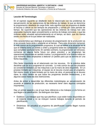 UNIVERSIDAD NACIONAL ABIERTA Y A DISTANCIA – UNAD
Escuela de Ciencias Básicas Tecnología e Ingeniería
Contenido Didáctico del curso Planeación y Control de la Producción

Lección 40 Terminología
En el capítulo siguiente se detallarán todo lo relacionado con los problemas de
secuenciación de las operaciones de las órdenes de trabajo, lo que se denomina
la programación detallada de carga finita, esto significa que se programa al detalle
el recurso a utilizar en los tiempos de preparación y corrida por cada período de
tiempo. Se supondrá que las operaciones de las órdenes de trabajo han sido
asignadas mediante algún procedimiento a centros de trabajo concretos, y que las
órdenes están situadas aproximadamente en el tiempo, es decir, que los menos
existe una fecha en la que deben ser realizadas.
Otra característica que distingue al proceso de programación de la producción es
si se procede hacia atrás o adelante en el tiempo. Para esta dimensión temporal,
lo más común es la programación progresiva, la cual se refiere a la situación en la
que el sistema toma un pedido o orden y programa todas las operaciones que hay
que completar oportunamente. En sentido contrario, la programación en retroceso,
comienza en alguna fecha futura (un plazo previsto) y se programan las
operaciones requeridas en sentido inverso. La programación a la inversa indica en
qué momento debe empezarse a elaborar un pedido para que se termine en una
fecha requerida.
Otro factor importante es el relacionado con los recursos. En la práctica debe
decidirse qué se va a programar en concreto. Lo más común es que los procesos
se consideren limitados por las máquinas o por la mano de obra disponible. En un
proceso limitado por máquinas, el equipo es el recurso crucial para el programa.
Del mismo modo, si está limitado por la mano de obra, el personal es el recurso
clave, lo único certero es que todos los programas tendrán limitaciones, y en
algunos casos hasta las dos restricciones.
Antes de entrar a desarrollar las diferentes metodologías se secuenciación de
acuerdo al sistema de producción, es necesario tener claro algunos conceptos
importantes.
Hay un primer aspecto y es el que hace referencia a los trabajos y a la forma en
que llegan a la planificación. Se distinguen dos tipos.
Estáticos: Los trabajos que hay que planificar y que están todos disponibles en
el instante inicial y no se incluyen nuevos trabajos durante el período de
planificación.
Dinámicos: Se actualiza el programa de planificación cuando llegan nuevos
trabajos.

 