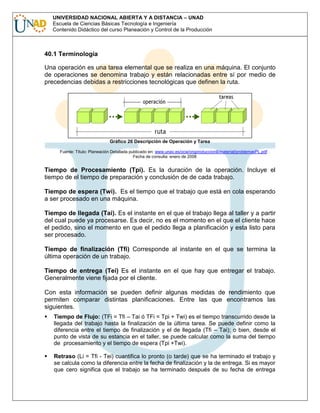 UNIVERSIDAD NACIONAL ABIERTA Y A DISTANCIA – UNAD
Escuela de Ciencias Básicas Tecnología e Ingeniería
Contenido Didáctico del curso Planeación y Control de la Producción

40.1 Terminología
Una operación es una tarea elemental que se realiza en una máquina. El conjunto
de operaciones se denomina trabajo y están relacionadas entre sí por medio de
precedencias debidas a restricciones tecnológicas que definen la ruta.

Gráfico 26 Descripción de Operación y Tarea
Fuente: Título: Planeación Detallada publicado en: www.unav.es/ocw/orgproduccionII/material/problemasPL.pdf .
Fecha de consulta: enero de 2008

Tiempo de Procesamiento (Tpi). Es la duración de la operación. Incluye el
tiempo de el tiempo de preparación y conclusión de de cada trabajo.
Tiempo de espera (Twi). Es el tiempo que el trabajo que está en cola esperando
a ser procesado en una máquina.
Tiempo de llegada (Tai). Es el instante en el que el trabajo llega al taller y a partir
del cual puede ya procesarse. Es decir, no es el momento en el que el cliente hace
el pedido, sino el momento en que el pedido llega a planificación y esta listo para
ser procesado.
Tiempo de finalización (Tfi) Corresponde al instante en el que se termina la
última operación de un trabajo.
Tiempo de entrega (Tei) Es el instante en el que hay que entregar el trabajo.
Generalmente viene fijada por el cliente.
Con esta información se pueden definir algunas medidas de rendimiento que
permiten comparar distintas planificaciones. Entre las que encontramos las
siguientes.
Tiempo de Flujo: (TFi = Tfi – Tai ó TFi = Tpi + Twi) es el tiempo transcurrido desde la
llegada del trabajo hasta la finalización de la última tarea. Se puede definir como la
diferencia entre el tiempo de finalización y el de llegada (Tfi – Tai); o bien, desde el
punto de vista de su estancia en el taller, se puede calcular como la suma del tiempo
de procesamiento y el tiempo de espera (Tpi +Twi).
Retraso (Li = Tfi - Tei) cuantifica lo pronto (o tarde) que se ha terminado el trabajo y
se calcula como la diferencia entre la fecha de finalización y la de entrega. Si es mayor
que cero significa que el trabajo se ha terminado después de su fecha de entrega

 