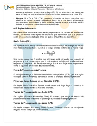UNIVERSIDAD NACIONAL ABIERTA Y A DISTANCIA – UNAD
Escuela de Ciencias Básicas Tecnología e Ingeniería
Contenido Didáctico del curso Planeación y Control de la Producción

prevista y, entonces, se denomina tardanza (Ti). Si, por el contrario, es menor que
cero, el trabajo se ha acabado antes de la fecha prevista, se denomina prontitud (Ei).
Holgura (Hi = Tei – (Tai + Tpi)) representa el margen de tiempo que existe para
planificar un pedido, es decir, sabiendo el tiempo en el que llega y el tiempo de
procesamiento, y conociendo la fecha en la que hay que entregar el artículo, es fácil
calcular el margen del que se dispone para planificarlo.

40.2 Reglas de Despacho
Para determinar la manera como serán programados los pedidos en la línea de
trabajo, se definen unas reglas de despacho que determinan con que prioridad
serán procesados los trabajos, entre las que se encuentran las siguientes:
Razón Crítica (CR).
Del inglés (Critical Ratio), se determina dividiendo el tiempo de entrega del trabajo
(Tei) hasta la fecha actual (To), sobre el tiempo total de restante de la Planta (Trp)
=

−

Una razón menor que 1 implica que el trabajo está retrasado con respecto al
programa, y una razón mayor que 1 indica que el trabajo está adelantado con
respecto al programa. El trabajo que tenga el CR más baja debe programarse
como el siguiente en el orden de procesamiento.
Fecha de Vencimiento más Próxima.
El trabajo que tenga la fecha de vencimiento más próxima (EDD) (por sus siglas
en inglés Earliest due Date), será el que tendrá la prioridad de ser programado.
Primero en llegar, Primero en ser Atendido (FCFS).
Del inglés First Come First Served, aquel trabajo que haya llegado primero a la
estación de trabajo tendrá la más alta prioridad.
Tiempo de Procesamiento más Corto (SPT).
Del inglés (Shortest Processing Time) El trabajo que tenga el tiempo de
procesamiento más corto será el que tenga la prioridad de ser programado.
Tiempo de Procesamiento más Largo (LPT).
Del inglés (Longest Processing Time) En este criterio se ordenan los trabajos de
mayor a menor tiempo de procesamiento.

 