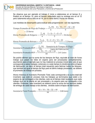 UNIVERSIDAD NACIONAL ABIERTA Y A DISTANCIA – UNAD
Escuela de Ciencias Básicas Tecnología e Ingeniería
Contenido Didáctico del curso Planeación y Control de la Producción

Se observa que por ejemplo el trabajo 2 inicio a elaborarse en el tiempo 8 y
finalizó en el tiempo 14, pero el tiempo estipulado para su entrega era en el 12
pero solamente estuvo listo en el 14, por lo tanto tiene 2 horas de retraso.
∑

8 + 14 + 17 + 32 + 44
5

Las medidas de desempeño para evaluar esta programación son las siguientes.
= 23

=

=
=

=

∑

∑

∑

=
=

=

=

=

2+0+1+0+0
= 0.6
5

0 + 2 + 0 + 12 + 22
= 7.2
5

0 + 14 + 17 + 32 + 44
= 2.61
44

ó

=

Se podría afirmar que la suma de los tiempos de flujo, equivale al total de horas
trabajo que pasan los lotes en espera para ser procesados completamente,
asumiendo para el ejemplo que no hay material en proceso inicial sino solo el que
corresponde a estos trabajos, entonces si a este tiempo lo dividimos entre el lapso
de fabricación, es decir el tiempo total requerido para fabricar todos los bloques,
que también es igual al tiempo de flujo para el último trabajo procesado, se obtiene
el promedio de trabajo en proceso.
Ahora miremos el Inventario Promedio Total, este corresponde a la suma total del
inventario que está en proceso más los trabajos ya terminados que están a la
espera de ser entregado a los clientes, esto es el tiempo total necesario que cada
trabajo duró en la planta en ser procesado y la espera para ser entregado a los
clientes. Entonces, este inventario se obtiene como la suma de los tiempos reales
de entrega de cada trabajo a los clientes, dividido sobre el lapso de fabricación.
=

10 + 14 + 18 + 32 + 44
= 2.68
44

 