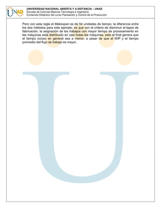 UNIVERSIDAD NACIONAL ABIERTA Y A DISTANCIA – UNAD
Escuela de Ciencias Básicas Tecnología e Ingeniería
Contenido Didáctico del curso Planeación y Control de la Producción

Pero con esta regla el Makespan es de 54 unidades de tiempo, la diferencia entre
los dos métodos para este ejemplo, es que con el criterio de disminuir el lapso de
fabricación, la asignación de los trabajos con mayor tiempo de procesamiento en
las máquinas está distribuido en casi todas las máquinas, esto al final genera que
el tiempo ocioso en general sea a menor, a pesar de que el WIP y el tiempo
promedio del flujo de trabajo es mayor.

 