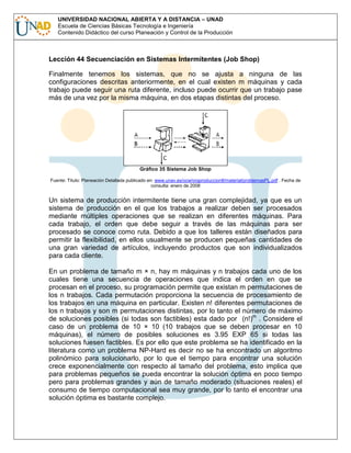UNIVERSIDAD NACIONAL ABIERTA Y A DISTANCIA – UNAD
Escuela de Ciencias Básicas Tecnología e Ingeniería
Contenido Didáctico del curso Planeación y Control de la Producción

Lección 44 Secuenciación en Sistemas Intermitentes (Job Shop)
Finalmente tenemos los sistemas, que no se ajusta a ninguna de las
configuraciones descritas anteriormente, en el cual existen m máquinas y cada
trabajo puede seguir una ruta diferente, incluso puede ocurrir que un trabajo pase
más de una vez por la misma máquina, en dos etapas distintas del proceso.

Gráfico 35 Sistema Job Shop
Fuente: Título: Planeación Detallada publicado en: www.unav.es/ocw/orgproduccionII/material/problemasPL.pdf . Fecha de
consulta: enero de 2008

Un sistema de producción intermitente tiene una gran complejidad, ya que es un
sistema de producción en el que los trabajos a realizar deben ser procesados
mediante múltiples operaciones que se realizan en diferentes máquinas. Para
cada trabajo, el orden que debe seguir a través de las máquinas para ser
procesado se conoce como ruta. Debido a que los talleres están diseñados para
permitir la flexibilidad, en ellos usualmente se producen pequeñas cantidades de
una gran variedad de artículos, incluyendo productos que son individualizados
para cada cliente.
En un problema de tamaño m × n, hay m máquinas y n trabajos cada uno de los
cuales tiene una secuencia de operaciones que indica el orden en que se
procesan en el proceso, su programación permite que existan m permutaciones de
los n trabajos. Cada permutación proporciona la secuencia de procesamiento de
los trabajos en una máquina en particular. Existen n! diferentes permutaciones de
los n trabajos y son m permutaciones distintas, por lo tanto el número de máximo
de soluciones posibles (si todas son factibles) esta dado por (n!)m . Considere el
caso de un problema de 10 × 10 (10 trabajos que se deben procesar en 10
máquinas), el número de posibles soluciones es 3.95 EXP 65 si todas las
soluciones fuesen factibles. Es por ello que este problema se ha identificado en la
literatura como un problema NP-Hard es decir no se ha encontrado un algoritmo
polinómico para solucionarlo, por lo que el tiempo para encontrar una solución
crece exponencialmente con respecto al tamaño del problema, esto implica que
para problemas pequeños se pueda encontrar la solución óptima en poco tiempo
pero para problemas grandes y aún de tamaño moderado (situaciones reales) el
consumo de tiempo computacional sea muy grande, por lo tanto el encontrar una
solución óptima es bastante complejo.

 