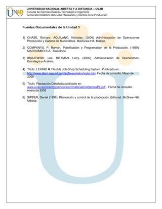 UNIVERSIDAD NACIONAL ABIERTA Y A DISTANCIA – UNAD
Escuela de Ciencias Básicas Tecnología e Ingeniería
Contenido Didáctico del curso Planeación y Control de la Producción

Fuentes Documentales de la Unidad 3
1) CHASE, Richard. AQUILANO, Nicholas. (2009) Administración de Operaciones
Producción y Cadena de Suministros. MacGraw-Hill. México.
2) COMPANYS, P. Ramón. Planificación y Programación de la Producción. (1989).
MARCOMBO S.A. Barcelona.
3) KRAJEWSKI. Lee. RITZMAN. Larry. (2000). Administración de Operaciones.
Estrategia y Análisis.
4) Título: LEKIN®
Flexible Job-Shop Scheduling System. Publicado en:
http://www.stern.nyu.edu/om/software/lekin/index.htm Fecha de consulta: Mayo de
2008
5) Título: Planeación Detallada publicado en:
www.unav.es/ocw/orgproduccionII/material/problemasPL.pdf . Fecha de consulta:
enero de 2008
6) SIPPER, Daniel (1998). Planeación y control de la producción. Editorial. McGraw-Hill.
México.

 