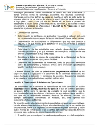 UNIVERSIDAD NACIONAL ABIERTA Y A DISTANCIA – UNAD
Escuela de Ciencias Básicas Tecnología e Ingeniería
Contenido Didáctico del curso Planeación y Control de la Producción

estrategias planteadas, inician actividades de diseño en cada subsistema, y
donde criterios como: la tecnología disponible, los recursos económicofinancieros, entre otros, definen su puesta en marcha. A partir de este punto, la
empresa dispone de un marco de referencia que indica las metas a conseguir
a largo plazo, como y con qué medios. Desde allí, se inicia el proceso de
descenderlo a plazos cortos y medianos para su ejecución, y es cuando se inicia
propiamente el proceso de Planeación y Control de la Producción el cual
ejecuta las siguientes actividades.
Concreción de objetivos.
Determinación de cantidades de productos y servicios a elaborar, así como
los correspondientes momentos de tiempo (planificación) para su fabricación.
Determinación de subconjuntos o componentes que hay que producir o
adquirir, y en qué fechas, para satisfacer el plan de productos a elaborar
(programación).
Determinación de las actividades que deberán desarrollar las distintas
unidades productivas y en qué momento para cumplir lo previsto en la fase
anterior (programación a muy corto plazo).
Considerar a todos los niveles la problemática de la Capacidad, de forma
que se elaboren planes y programas factibles.
Determinar las necesidades de materiales, tanto de productos terminados
como de componentes y materias primas para fabricación (planificación,
gestión y control de inventarios).
Lo anterior resume, las fases de planificación, programación y control, de ahí
luego se pasa a la ejecución y al desarrollo de los controles necesarios, los
cuales facilitarán la detección y corrección de posibles desviaciones respecto
a los objetivos marcados (fechas, cantidad, calidad, etc).
Lección 3: Objetivos del Subsistema de Operaciones
Las actividades del subsistema de operaciones se han centrado en cuatro
aspectos: costos, tiempo, flexibilidad y calidad, lo que en términos generales
se puede definir como la función de servicio, la cual considera, que la
importancia relativa de los distintos objetivos no es algo independiente y estático,
sino que, en un determinado momento, depende de diversos factores, por
ejemplo: condiciones económicas, el mercado, etc., esto significa que
evoluciona a lo largo del tiempo.
De acuerdo a esto, el establecimiento de prioridades estratégicas o competitivas,
permite a la empresa definir su enfoque, el cual está en función de las cambiantes
circunstancias, sobre qué objetivos se concentrarán mayores esfuerzos y sobre
cuáles menos, de forma que se logre la ventaja competitiva perseguida, teniendo
en cuenta esto, se tienen las siguientes consideraciones:
A medida que se consiguen los niveles adecuados para uno de los objetivos,

 