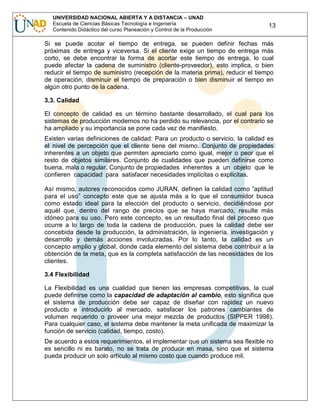 UNIVERSIDAD NACIONAL ABIERTA Y A DISTANCIA – UNAD
Escuela de Ciencias Básicas Tecnología e Ingeniería
Contenido Didáctico del curso Planeación y Control de la Producción

13

Si se puede acotar el tiempo de entrega, se pueden definir fechas más
próximas de entrega y viceversa. Si el cliente exige un tiempo de entrega más
corto, se debe encontrar la forma de acortar este tiempo de entrega, lo cual
puede afectar la cadena de suministro (cliente-proveedor), esto implica, o bien
reducir el tiempo de suministro (recepción de la materia prima), reducir el tiempo
de operación, disminuir el tiempo de preparación o bien disminuir el tiempo en
algún otro punto de la cadena.
3.3. Calidad
El concepto de calidad es un término bastante desarrollado, el cual para los
sistemas de producción modernos no ha perdido su relevancia, por el contrario se
ha ampliado y su importancia se pone cada vez de manifiesto.
Existen varias definiciones de calidad: Para un producto o servicio, la calidad es
el nivel de percepción que el cliente tiene del mismo. Conjunto de propiedades
inherentes a un objeto que permiten apreciarlo como igual, mejor o peor que el
resto de objetos similares. Conjunto de cualidades que pueden definirse como
buena, mala o regular. Conjunto de propiedades inherentes a un objeto que le
confieren capacidad para satisfacer necesidades implícitas o explícitas.
Así mismo, autores reconocidos como JURAN, definen la calidad como ”aptitud
para el uso” concepto este que se ajusta más a lo que el consumidor busca
como estado ideal para la elección del producto o servicio, decidiéndose por
aquél que, dentro del rango de precios que se haya marcado, resulte más
idóneo para su uso. Pero este concepto, es un resultado final del proceso que
ocurre a lo largo de toda la cadena de producción, pues la calidad debe ser
concebida desde la producción, la administración, la ingeniería, investigación y
desarrollo y demás acciones involucradas. Por lo tanto, la calidad es un
concepto amplio y global, donde cada elemento del sistema debe contribuir a la
obtención de la meta, que es la completa satisfacción de las necesidades de los
clientes.
3.4 Flexibilidad
La Flexibilidad es una cualidad que tienen las empresas competitivas, la cual
puede definirse como la capacidad de adaptación al cambio, esto significa que
el sistema de producción debe ser capaz de diseñar con rapidez un nuevo
producto e introducirlo al mercado, satisfacer los patrones cambiantes de
volumen requerido o proveer una mejor mezcla de productos (SIPPER 1998).
Para cualquier caso, el sistema debe mantener la meta unificada de maximizar la
función de servicio (calidad, tiempo, costo).
De acuerdo a estos requerimientos, el implementar que un sistema sea flexible no
es sencillo ni es barato, no se trata de producir en masa, sino que el sistema
pueda producir un solo artículo al mismo costo que cuando produce mil.

 