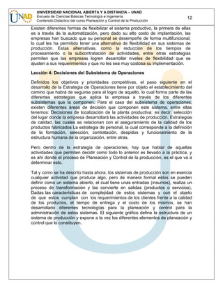 UNIVERSIDAD NACIONAL ABIERTA Y A DISTANCIA – UNAD
Escuela de Ciencias Básicas Tecnología e Ingeniería
Contenido Didáctico del curso Planeación y Control de la Producción

12

Existen diferentes formas de flexibilizar el sistema productivo, la primera de ellas
es a través de la automatización, pero dado su alto costo de implantación, las
empresas han buscado que su personal se desempeñe de forma multifuncional,
lo cual les ha permitido tener una alternativa de flexibilidad en sus sistemas de
producción. Estas alternativas, como la reducción de los tiempos de
procesamiento o la subcontratación de actividades, entre otras estrategias
permiten que las empresas logren desarrollar niveles de flexibilidad que se
ajusten a sus requerimientos y que no les sea muy costosa su implementación.
Lección 4: Decisiones del Subsistema de Operaciones
Definidos los objetivos y prioridades competitivas, el paso siguiente en el
desarrollo de la Estrategia de Operaciones tiene por objeto el establecimiento del
camino que habrá de seguirse para el logro de aquello, lo cual forma parte de las
diferentes estrategias que aplica la empresa a través de los diferentes
subsistemas que la componen. Para el caso del subsistema de operaciones,
existen diferentes áreas de decisión que componen este sistema, entre ellas
tenemos: Decisiones de localización de la planta productiva: es decir, selección
del lugar donde la empresa desarrollará las actividades de producción. Estrategias
de calidad, las cuales se relacionan con el aseguramiento de la calidad de los
productos fabricados La estrategia de personal, la cual corresponde a la definición
de la formación, selección, contratación, despidos y funcionamiento de la
estructura humana de la organización, entre otras.
Pero dentro de la estrategia de operaciones, hay que hablar de aquellas
actividades que permiten decidir como todo lo anterior es llevado a la práctica, y
es ahí donde el proceso de Planeación y Control de la producción, es el que va a
determinar esto.
Tal y como se ha descrito hasta ahora, los sistemas de producción son en esencia
cualquier actividad que produce algo, pero de manera formal estos se pueden
definir como un sistema abierto, el cual tiene unas entradas (insumos), realiza un
proceso de transformación y las convierte en salidas (productos o servicios),
Dadas las características de complejidad de estos sistemas y con el objeto
de que estos cumplan con los requerimientos de los clientes frente a la calidad
de los productos, el tiempo de entrega y el costo de los mismos, se han
desarrollado diferentes tecnologías para la planeación y control para la
administración de estos sistemas. El siguiente gráfico define la estructura de un
sistema de producción y expone a la vez los diferentes elementos de planeación y
control que lo constituyen.

 