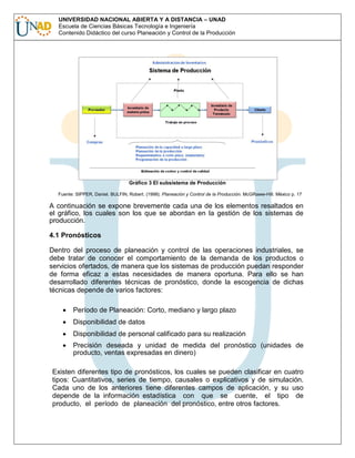 UNIVERSIDAD NACIONAL ABIERTA Y A DISTANCIA – UNAD
Escuela de Ciencias Básicas Tecnología e Ingeniería
Contenido Didáctico del curso Planeación y Control de la Producción

Gráfico 3 El subsistema de Producción
Fuente: SIPPER, Daniel. BULFIN, Robert. (1998). Planeación y Control de la Producción. McGRaww-Hill. México p. 17

A continuación se expone brevemente cada una de los elementos resaltados en
el gráfico, los cuales son los que se abordan en la gestión de los sistemas de
producción.
4.1 Pronósticos
Dentro del proceso de planeación y control de las operaciones industriales, se
debe tratar de conocer el comportamiento de la demanda de los productos o
servicios ofertados, de manera que los sistemas de producción puedan responder
de forma eficaz a estas necesidades de manera oportuna. Para ello se han
desarrollado diferentes técnicas de pronóstico, donde la escogencia de dichas
técnicas depende de varios factores:
Período de Planeación: Corto, mediano y largo plazo
Disponibilidad de datos
Disponibilidad de personal calificado para su realización
Precisión deseada y unidad de medida del pronóstico (unidades de
producto, ventas expresadas en dinero)
Existen diferentes tipo de pronósticos, los cuales se pueden clasificar en cuatro
tipos: Cuantitativos, series de tiempo, causales o explicativos y de simulación.
Cada uno de los anteriores tiene diferentes campos de aplicación, y su uso
depende de la información estadística con que se cuente, el tipo de
producto, el período de planeación del pronóstico, entre otros factores.

 