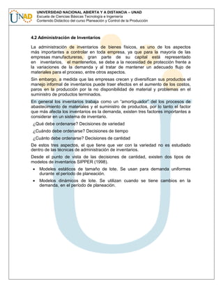 UNIVERSIDAD NACIONAL ABIERTA Y A DISTANCIA – UNAD
Escuela de Ciencias Básicas Tecnología e Ingeniería
Contenido Didáctico del curso Planeación y Control de la Producción

4.2 Administración de Inventarios
La administración de inventarios de bienes físicos, es uno de los aspectos
más importantes a controlar en toda empresa, ya que para la mayoría de las
empresas manufactureras, gran parte de su capital está representado
en inventarios, el mantenerlos, se debe a la necesidad de protección frente a
la variaciones de la demanda y al tratar de mantener un adecuado flujo de
materiales para el proceso, entre otros aspectos.
Sin embargo, a medida que las empresas crecen y diversifican sus productos el
manejo informal de inventarios puede traer efectos en el aumento de los costos,
paros en la producción por la no disponibilidad de material y problemas en el
suministro de productos terminados.
En general los inventarios trabaja como un “amortiguador” del los procesos de
abastecimiento de materiales y el suministro de productos, por lo tanto el factor
que más afecta los inventarios es la demanda, existen tres factores importantes a
considerar en un sistema de inventario.
¿Qué debe ordenarse? Decisiones de variedad
¿Cuándo debe ordenarse? Decisiones de tiempo
¿Cuánto debe ordenarse? Decisiones de cantidad
De estos tres aspectos, el que tiene que ver con la variedad no es estudiado
dentro de las técnicas de administración de inventarios.
Desde el punto de vista de las decisiones de cantidad, existen dos tipos de
modelos de inventarios SIPPER (1998).
Modeles estáticos de tamaño de lote. Se usan para demanda uniformes
durante el período de planeación.
Modelos dinámicos de lote. Se utilizan cuando se tiene cambios en la
demanda, en el período de planeación.

 