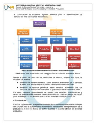 UNIVERSIDAD NACIONAL ABIERTA Y A DISTANCIA – UNAD
Escuela de Ciencias Básicas Tecnología e Ingeniería
Contenido Didáctico del curso Planeación y Control de la Producción

A continuación se muestran algunos modelos para la determinación de
tamaño de lote (decisiones de cantidad).

Gráfico 4 Clasificación de Modelos de Inventarios para decisiones de Cantidad
Fuente: SIPPER, Daniel. BULFIN, Robert. (1998). Planeación y Control de la Producción. McGRaww-Hill. México. p.
229

Desde el punto de vista de las decisiones de tiempo, existen dos tipos de
modelos de análisis.
Sistemas de revisión continúa. Estos sistemas mantienen fija la cantidad
a pedir, más es variable el momento de la revisión del inventario.
Sistemas de revisión periódica. Estos sistemas mantienen fijos los
períodos de revisión del inventario, lo que cambia es la cantidad a pedir
En estos sistemas generalmente se trabaja con variables probabilísticas y
tanto los análisis de los modelos basados en cantidad como en tiempo, se hacen
para un solo producto pero estos se pueden extender a múltiple productos.
4.3 Planeación
En toda organización, independientemente de su actividad debe contar siempre
con un plan para el cumplimiento de la misión. Para el caso de la planeación de la
producción, lo que se busca es definir cuantos y cuando fabricar los distintos
productos.

 