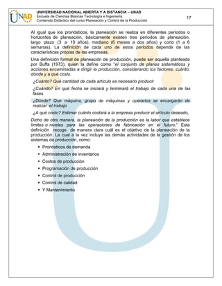 UNIVERSIDAD NACIONAL ABIERTA Y A DISTANCIA – UNAD
Escuela de Ciencias Básicas Tecnología e Ingeniería
Contenido Didáctico del curso Planeación y Control de la Producción

17

Al igual que los pronósticos, la planeación se realiza en diferentes períodos o
horizontes de planeación, básicamente existen tres períodos de planeación,
largo plazo (3 a 10 años), mediano (6 meses a dos años) y corto (1 a 6
semanas). La definición de cada uno de estos períodos depende de las
características propias de las empresas.
Una definición formal de planeación de producción, puede ser aquella planteada
por Buffa (1973), quien la define como “el conjunto de planes sistemáticos y
acciones encaminadas a dirigir la producción, considerando los factores, cuánto,
dónde y a qué costo.
¿Cuánto? Qué cantidad de cada artículo es necesario producir
¿Cuándo? En qué fecha se iniciará y terminará el trabajo de cada una de las
fases
¿Dónde? Que máquina, grupo de máquinas y operarios se encargarán de
realizar el trabajo
¿A qué costo? Estimar cuánto costará a la empresa producir el artículo deseado,
Dicho de otra manera, la planeación de la producción es la labor que establece
límites o niveles para las operaciones de fabricación en el futuro.” Esta
definición recoge de manera clara cuál es el objetivo de la planeación de la
producción. La cual a la vez incluye las demás actividades de la gestión de los
sistemas de producción, como:
Pronósticos de demanda
Administración de inventarios
Costos de producción
Programación de producción
Control de producción
Control de calidad
Y Mantenimiento

 