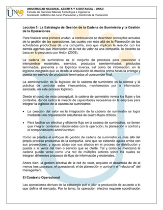 UNIVERSIDAD NACIONAL ABIERTA Y A DISTANCIA – UNAD
Escuela de Ciencias Básicas Tecnología e Ingeniería
Contenido Didáctico del curso Planeación y Control de la Producción

Lección 5: La Estrategia de Gestión de la Cadena de Suministro y la Gestión
de la Operaciones
Para finalizar esta primera unidad, a continuación se describen conceptos actuales
de la gestión de las operaciones, las cuales van más allá de la Planeación de las
actividades productivas de una compañía, sino que implican la relación con los
demás agentes que intervienen en la red de valor de una compañía, lo descrito se
basa en lo propuesto por Antún (2009).
La cadena de suministros es el conjunto de procesos para posicionar e
intercambiar materiales, servicios, productos semiterminados, productos
terminados, posventa y de logística inversa, así como de información, en la
logística integrada que va desde la adquisición de materia prima hasta la entrega y
puesta en servicio de productos terminados al consumidor final.
La administración de la logística de la cadena de suministro es la ciencia y la
práctica de controlar estos intercambios, monitoreados por la información
asociada, en este proceso logístico.
Desde el punto de vista conceptual, la cadena de suministro revela los flujos y los
contextos, donde radica la mezcla de capacidades necesarias en la empresa para
integrar la logística de la cadena de suministros:
La creación del valor en la integración de la cadena de suministro se logra
mediante una orquestación simultánea de cuatro flujos críticos.
Para facilitar un efectivo y eficiente flujo en la cadena de suministros, se tienen
que integrar contextos relacionados con la operación, la planeación y control y
el comportamiento administrativo.
Como se plantea el enfoque de gestión de cadena de suministro va más allá del
propio proceso productivo de la compañía, sino que se extiende aguas arriba con
sus proveedores, y aguas abajo con sus aliados en el proceso de distribución y
puesta a la venta del bien o servicio que se oferte. Tal y como se mencionó la
cadena puede verse como una red de múltiples actores sobre los cuales se
integran diferentes procesos de flujo de información y materiales.
Ahora bien, la gestión efectiva de la red de valor, requiere el desarrollo de de al
menos tres procesos: el operacional, el de planeación y control y el “relacional” del
management.
El Contexto Operacional
Las operaciones derivan de la estrategia pull o jalar la producción de acuerdo a lo
que defina el mercado. Por lo tanto, la operación efectiva requiere coordinación

 