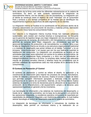 UNIVERSIDAD NACIONAL ABIERTA Y A DISTANCIA – UNAD
Escuela de Ciencias Básicas Tecnología e Ingeniería
Contenido Didáctico del curso Planeación y Control de la Producción

tanto dentro de la firma como entre los diferentes actores/socios en la cadena de
suministros. Es decir, en este contexto operacional la integración es
esencialmente interna, con los clientes y con los proveedores. La integración con
el cliente se construye sobre el objetivo de crear “intimidad” con el consumidor
final y conduce a una ventaja competitiva en la medida que se identifiquen los
requerimientos logísticos específicos de cada segmento de los clientes.
La integración interna se focaliza en la coordinación de los procesos dentro de la
empresa relacionados con procuración de recursos y materias primas, fabricación
y distribución física hacia los consumidores finales.
Con relación a la integración interna muchas firmas han realizado esfuerzos
sustanciales, pero existen aún muchas brechas e incongruencias: es frecuente
que la gerencia de logística tenga una mejor integración con los proveedores que
con las gerencias de compras, de producción y de mercadotecnia y otras veces la
gerencia de compras tiene mejor integración con proveedores que con las
gerencias de logística, de producción y de mercadotecnia. Lo anterior, lleva a que
la falta de integración interna se vincula a una estructura organizacional tradicional
y a medidas de desempeño que ponen énfasis en el trabajo “funcional” y no en
procesos “cross-funcionales” y en equipo que son los que realmente soportan la
satisfacción del consumidor. La integración con proveedores se focaliza en las
actividades que crean lazos estrechos con socios en la cadena de suministros, de
manera que se establezcan flujos compactos y a ritmo con las actividades de
trabajo/manufactura internos a la firma. La empresa debe realizar una adecuada
mezcla de procesos cerrados internos y abiertos hacia los proveedores que le
permitan satisfacer las expectativas cada vez más amplias de la demanda de los
consumidores.
El Contexto de Planeación yY Control
El contexto de planeación y control se refiere al diseño, la aplicación y la
coordinación de información para mejorar los procesos de compra, manufactura,
surtido de órdenes y planeación de recursos. Implica el acceso a bases de datos
que permiten compartir información apropiada y dedicada entre los agentes
participantes en la cadena de suministros. Además, en las firmas líderes implica
sistemas de soporte a la toma de decisiones para la utilización de la capacidad de
producción, de la infraestructura y del equipamiento –propio y de terceros- para
operaciones logísticas en general y de los inventarios.
Las tecnologías de información y los sistemas de mediciones del desempeño, a
través de la cadena de suministros, son la base de la planeación y el control de
las operaciones integradas. La excelencia operativa únicamente es soportada por
capacidades de planeación integrada y por mediciones adecuadas, lo cual implica
asociar tecnología al control del desempeño total de la cadena de suministros.
La integración de tecnología de información e indicadores de medidas de
desempeño, debe permitir un monitoreo interno y la realización de un

 