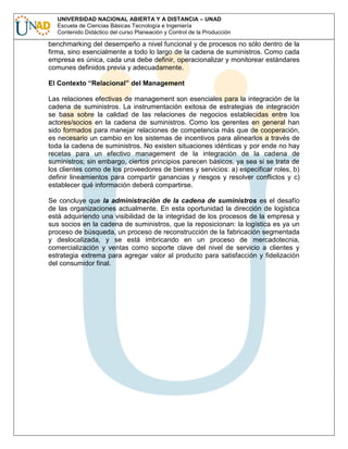UNIVERSIDAD NACIONAL ABIERTA Y A DISTANCIA – UNAD
Escuela de Ciencias Básicas Tecnología e Ingeniería
Contenido Didáctico del curso Planeación y Control de la Producción

benchmarking del desempeño a nivel funcional y de procesos no sólo dentro de la
firma, sino esencialmente a todo lo largo de la cadena de suministros. Como cada
empresa es única, cada una debe definir, operacionalizar y monitorear estándares
comunes definidos previa y adecuadamente.
El Contexto “Relacional” del Management
Las relaciones efectivas de management son esenciales para la integración de la
cadena de suministros. La instrumentación exitosa de estrategias de integración
se basa sobre la calidad de las relaciones de negocios establecidas entre los
actores/socios en la cadena de suministros. Como los gerentes en general han
sido formados para manejar relaciones de competencia más que de cooperación,
es necesario un cambio en los sistemas de incentivos para alinearlos a través de
toda la cadena de suministros. No existen situaciones idénticas y por ende no hay
recetas para un efectivo management de la integración de la cadena de
suministros; sin embargo, ciertos principios parecen básicos, ya sea si se trata de
los clientes como de los proveedores de bienes y servicios: a) especificar roles, b)
definir lineamientos para compartir ganancias y riesgos y resolver conflictos y c)
establecer qué información deberá compartirse.
Se concluye que la administración de la cadena de suministros es el desafío
de las organizaciones actualmente. En esta oportunidad la dirección de logística
está adquiriendo una visibilidad de la integridad de los procesos de la empresa y
sus socios en la cadena de suministros, que la reposicionan: la logística es ya un
proceso de búsqueda, un proceso de reconstrucción de la fabricación segmentada
y deslocalizada, y se está imbricando en un proceso de mercadotecnia,
comercialización y ventas como soporte clave del nivel de servicio a clientes y
estrategia extrema para agregar valor al producto para satisfacción y fidelización
del consumidor final.

 