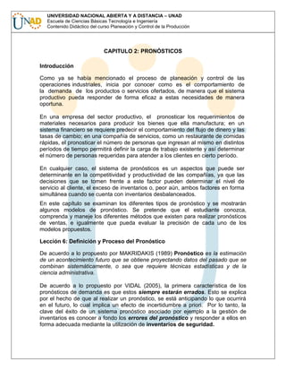 UNIVERSIDAD NACIONAL ABIERTA Y A DISTANCIA – UNAD
Escuela de Ciencias Básicas Tecnología e Ingeniería
Contenido Didáctico del curso Planeación y Control de la Producción

CAPITULO 2: PRONÓSTICOS
Introducción
Como ya se había mencionado el proceso de planeación y control de las
operaciones industriales, inicia por conocer como es el comportamiento de
la demanda de los productos o servicios ofertados, de manera que el sistema
productivo pueda responder de forma eficaz a estas necesidades de manera
oportuna.
En una empresa del sector productivo, el pronosticar los requerimientos de
materiales necesarios para producir los bienes que ella manufactura; en un
sistema financiero se requiere predecir el comportamiento del flujo de dinero y las
tasas de cambio; en una compañía de servicios, como un restaurante de comidas
rápidas, el pronosticar el número de personas que ingresan al mismo en distintos
períodos de tiempo permitirá definir la carga de trabajo existente y así determinar
el número de personas requeridas para atender a los clientes en cierto período.
En cualquier caso, el sistema de pronósticos es un aspectos que puede ser
determinante en la competitividad y productividad de las compañías, ya que las
decisiones que se tomen frente a este factor pueden determinar el nivel de
servicio al cliente, el exceso de inventarios o, peor aún, ambos factores en forma
simultánea cuando se cuenta con inventarios desbalanceados.
En este capítulo se examinan los diferentes tipos de pronóstico y se mostrarán
algunos modelos de pronóstico. Se pretende que el estudiante conozca,
comprenda y maneje los diferentes métodos que existen para realizar pronósticos
de ventas, e igualmente que pueda evaluar la precisión de cada uno de los
modelos propuestos.
Lección 6: Definición y Proceso del Pronóstico
De acuerdo a lo propuesto por MAKRIDAKIS (1989) Pronóstico es la estimación
de un acontecimiento futuro que se obtiene proyectando datos del pasado que se
combinan sistemáticamente, o sea que requiere técnicas estadísticas y de la
ciencia administrativa.
De acuerdo a lo propuesto por VIDAL (2005), la primera característica de los
pronósticos de demanda es que estos siempre estarán errados. Esto se explica
por el hecho de que al realizar un pronóstico, se está anticipando lo que ocurrirá
en el futuro, lo cual implica un efecto de incertidumbre a priori. Por lo tanto, la
clave del éxito de un sistema pronóstico asociado por ejemplo a la gestión de
inventarios es conocer a fondo los errores del pronóstico y responder a ellos en
forma adecuada mediante la utilización de inventarios de seguridad.

 