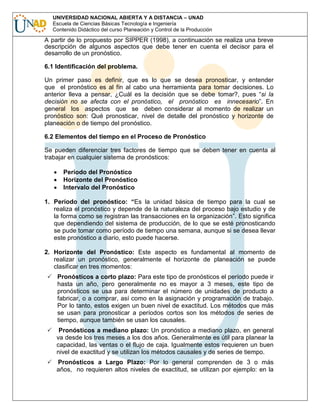 UNIVERSIDAD NACIONAL ABIERTA Y A DISTANCIA – UNAD
Escuela de Ciencias Básicas Tecnología e Ingeniería
Contenido Didáctico del curso Planeación y Control de la Producción

A partir de lo propuesto por SIPPER (1998), a continuación se realiza una breve
descripción de algunos aspectos que debe tener en cuenta el decisor para el
desarrollo de un pronóstico.
6.1 Identificación del problema.
Un primer paso es definir, que es lo que se desea pronosticar, y entender
que el pronóstico es al fin al cabo una herramienta para tomar decisiones. Lo
anterior lleva a pensar, ¿Cuál es la decisión que se debe tomar?, pues “si la
decisión no se afecta con el pronóstico, el pronóstico es innecesario”. En
general los aspectos que se deben considerar al momento de realizar un
pronóstico son: Qué pronosticar, nivel de detalle del pronóstico y horizonte de
planeación o de tiempo del pronóstico.
6.2 Elementos del tiempo en el Proceso de Pronóstico
Se pueden diferenciar tres factores de tiempo que se deben tener en cuenta al
trabajar en cualquier sistema de pronósticos:
Período del Pronóstico
Horizonte del Pronóstico
Intervalo del Pronóstico
1. Período del pronóstico: “Es la unidad básica de tiempo para la cual se
realiza el pronóstico y depende de la naturaleza del proceso bajo estudio y de
la forma como se registran las transacciones en la organización”. Esto significa
que dependiendo del sistema de producción, de lo que se esté pronosticando
se pude tomar como período de tiempo una semana, aunque si se desea llevar
este pronóstico a diario, esto puede hacerse.
2. Horizonte del Pronóstico: Este aspecto es fundamental al momento de
realizar un pronóstico, generalmente el horizonte de planeación se puede
clasificar en tres momentos:
Pronósticos a corto plazo: Para este tipo de pronósticos el período puede ir
hasta un año, pero generalmente no es mayor a 3 meses, este tipo de
pronósticos se usa para determinar el número de unidades de producto a
fabricar, o a comprar, así como en la asignación y programación de trabajo.
Por lo tanto, estos exigen un buen nivel de exactitud. Los métodos que más
se usan para pronosticar a períodos cortos son los métodos de series de
tiempo, aunque también se usan los causales.
Pronósticos a mediano plazo: Un pronóstico a mediano plazo, en general
va desde los tres meses a los dos años. Generalmente es útil para planear la
capacidad, las ventas o el flujo de caja. Igualmente estos requieren un buen
nivel de exactitud y se utilizan los métodos causales y de series de tiempo.
Pronósticos a Largo Plazo: Por lo general comprenden de 3 o más
años, no requieren altos niveles de exactitud, se utilizan por ejemplo: en la

 