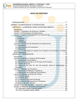 UNIVERSIDAD NACIONAL ABIERTA Y A DISTANCIA – UNAD
Escuela de Ciencias Básicas Tecnología e Ingeniería
Contenido Didáctico del curso Planeación y Control de la Producción

INDICE DE CONTENIDO

INTRODUCCIÓN ............................................................................................... 11
UNIDAD 1. PLANEACIÓN DE LA PRODUCCIÓN ................................................ 14
CAPITULO 1: LA EMPRESA COMO UN SISTEMA ABIERTO ......................... 14
Introducción.................................................................................................... 14
Lección 1: Subsistema de Dirección y Gestión .............................................. 15
Lección 2: El Subsistema de Operaciones..................................................... 16
Lección 3: Objetivos del Subsistema de Operaciones ................................... 17
3.1 Costo .................................................................................................... 18
3.2 El tiempo............................................................................................... 18
3.3. Calidad................................................................................................. 19
3.4 Flexibilidad............................................................................................ 19
Lección 4: Decisiones del Subsistema de Operaciones ................................ 20
4.1 Pronósticos........................................................................................... 21
4.2 Administración de Inventarios ............................................................... 22
4.3 Planeación............................................................................................ 23
Lección 5: La Estrategia de Gestión de la Cadena de Suministro y la Gestión
de la Operaciones .......................................................................................... 25
CAPITULO 2: PRONÓSTICOS ......................................................................... 28
Introducción.................................................................................................... 28
Lección 6: Definición y Proceso del Pronóstico.............................................. 28
6.1 Identificación del problema. .................................................................. 29
6.2 Elementos del tiempo en el Proceso de Pronóstico.............................. 29
6.3 Análisis de Datos.................................................................................. 30
6.4 Influencia del ciclo de vida del producto sobre la metodología del
pronóstico ................................................................................................... 31
Lección 7: Métodos de Pronóstico ................................................................. 32
7.1 Descripción de Métodos Cualitativos .................................................... 34
7.2 Descripción de los Métodos Cuantitativos ............................................ 35
Lección 8: Métodos de Series de Tiempo ...................................................... 36
8.1 Promedio simple ................................................................................... 36
8.2 Promedio Móvil ..................................................................................... 36
8.3 Suavización Exponencial Simple. ......................................................... 39
8.4 Suavización Exponencial con Tendencia ............................................. 43
8.5 Método de Holt – Winters. .................................................................... 48
Lección 9. Métodos Causales – Regresión Lineal ......................................... 60
Lección 10. Medición de Errores de Pronóstico ............................................. 65
10.1 Desviación Media Absoluta (MAD) ..................................................... 65
10.2 Error Cuadrático Medio (MSE)............................................................ 66

 