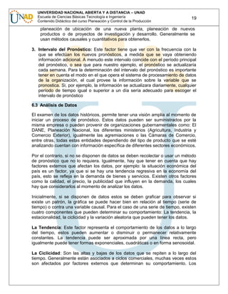 UNIVERSIDAD NACIONAL ABIERTA Y A DISTANCIA – UNAD
Escuela de Ciencias Básicas Tecnología e Ingeniería
Contenido Didáctico del curso Planeación y Control de la Producción

19

planeación de ubicación de una nueva planta, planeación de nuevos
productos o de proyectos de investigación y desarrollo. Generalmente se
usan métodos causales y cuantitativos para obtenerlos.
3. Intervalo del Pronóstico: Este factor tiene que ver con la frecuencia con la
que se efectúan los nuevos pronósticos, a medida que se vaya obteniendo
información adicional. A menudo este intervalo coincide con el período principal
del pronóstico, o sea que para nuestro ejemplo, el pronóstico se actualizaría
cada semana. Para la determinación del intervalo del pronóstico es importante
tener en cuenta el modo en el que opera el sistema de procesamiento de datos
de la organización, el cual provee la información sobre la variable que se
pronostica. Si, por ejemplo, la información se actualizara diariamente, cualquier
período de tiempo igual o superior a un día sería adecuado para escoger el
intervalo de pronóstico
6.3 Análisis de Datos
El examen de los datos históricos, permite tener una visión amplia al momento de
iniciar un proceso de pronóstico. Estos datos pueden ser suministrados por la
misma empresa o pueden provenir de organizaciones gubernamentales como: El
DANE, Planeación Nacional, los diferentes ministerios (Agricultura, Industria y
Comercio Exterior), igualmente las agremiaciones o las Cámaras de Comercio,
entre otras, todas estas entidades dependiendo del tipo de producto que se esté
analizando cuentan con información específica de diferentes sectores económicos.
Por el contrario, si no se disponen de datos se deben recolectar o usar un método
de pronóstico que no lo requiera. Igualmente, hay que tener en cuenta que hay
factores externos que afectan los datos, por ejemplo: la situación económica del
país es un factor, ya que si se hay una tendencia regresiva en la economía del
país, esto se refleja en la demanda de bienes y servicios. Existen otros factores
como la calidad, el precio, la publicidad que influyen en la demanda, los cuales
hay que considerarlos al momento de analizar los datos.
Inicialmente, si se disponen de datos estos se deben graficar para observar si
existe un patrón, la gráfica se puede hacer bien en relación al tiempo (serie de
tiempo) o contra una variable causal. Para el caso de una serie de tiempo, existen
cuatro componentes que pueden determinar su comportamiento: La tendencia, la
estacionalidad, la ciclicidad y la variación aleatoria que pueden tener los datos.
La Tendencia: Este factor representa el comportamiento de los datos a lo largo
del tiempo, estos pueden aumentar o disminuir o permanecer relativamente
constantes. La tendencia puede ser aproximada por una línea recta, pero
igualmente puede tener formas exponenciales, cuadráticas o en forma senosoidal.
La Ciclicidad: Son las altas y bajas de los datos que se repiten a lo largo del
tiempo. Generalmente están asociados a ciclos comerciales, muchas veces estos
son afectados por factores externos que determinan su comportamiento. Los

 