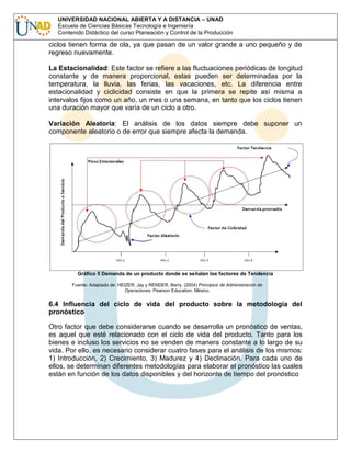 UNIVERSIDAD NACIONAL ABIERTA Y A DISTANCIA – UNAD
Escuela de Ciencias Básicas Tecnología e Ingeniería
Contenido Didáctico del curso Planeación y Control de la Producción

ciclos tienen forma de ola, ya que pasan de un valor grande a uno pequeño y de
regreso nuevamente.
La Estacionalidad: Este factor se refiere a las fluctuaciones periódicas de longitud
constante y de manera proporcional, estas pueden ser determinadas por la
temperatura, la lluvia, las ferias, las vacaciones, etc. La diferencia entre
estacionalidad y ciclicidad consiste en que la primera se repite así misma a
intervalos fijos como un año, un mes o una semana, en tanto que los ciclos tienen
una duración mayor que varía de un ciclo a otro.
Variación Aleatoria: El análisis de los datos siempre debe suponer un
componente aleatorio o de error que siempre afecta la demanda.

Gráfico 5 Demanda de un producto donde se señalan los factores de Tendencia
Fuente: Adaptado de: HEIZER, Jay y RENDER, Barry. (2004) Principios de Administración de
Operaciones. Pearson Education. México.

6.4 Influencia del ciclo de vida del producto sobre la metodología del
pronóstico
Otro factor que debe considerarse cuando se desarrolla un pronóstico de ventas,
es aquel que esté relacionado con el ciclo de vida del producto. Tanto para los
bienes e incluso los servicios no se venden de manera constante a lo largo de su
vida. Por ello, es necesario considerar cuatro fases para el análisis de los mismos:
1) Introducción, 2) Crecimiento, 3) Madurez y 4) Declinación. Para cada uno de
ellos, se determinan diferentes metodologías para elaborar el pronóstico las cuales
están en función de los datos disponibles y del horizonte de tiempo del pronóstico

 