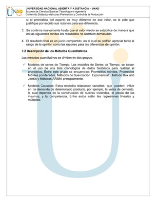 UNIVERSIDAD NACIONAL ABIERTA Y A DISTANCIA – UNAD
Escuela de Ciencias Básicas Tecnología e Ingeniería
Contenido Didáctico del curso Planeación y Control de la Producción

si el pronóstico del experto es muy diferente de ese valor, se le pide que
justifique por escrito sus razones para esa diferencia.
3. Se continúa nuevamente hasta que el valor medio se estabilice de manera que
en las siguientes rondas los resultados no cambien demasiado.
4. El resultado final es un juicio compartido, en el cual se podrán apreciar tanto el
rango de la opinión como las razones para las diferencias de opinión.
7.2 Descripción de los Métodos Cuantitativos
Los métodos cuantitativos se dividen en dos grupos:
Modelos de series de Tiempo: Los modelos de Series de Tiempo, se basan
en el uso de una lista cronológica de datos históricos para realizar el
pronóstico. Entre este grupo se encuentran: Promedios móviles, Promedios
Móviles ponderados, Métodos de Suavización Exponencial, Método Box and
Jenkis y Métodos ARIMA principalmente.
Modelos Causales: Estos modelos relacionan variables que pueden influir
en la demanda de determinado producto, por ejemplo, la venta de cemento,
la cual depende de la construcción de nuevas viviendas, el precio de los
insumos, y la competencia. Entre estos están las regresiones lineales y
múltiples.

 