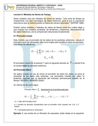 UNIVERSIDAD NACIONAL ABIERTA Y A DISTANCIA – UNAD
Escuela de Ciencias Básicas Tecnología e Ingeniería
Contenido Didáctico del curso Planeación y Control de la Producción

Lección 8: Métodos de Series de Tiempo
Estos modelos usan los métodos de series de tiempo. "Una serie de tiempo es
simplemente una lista cronológica de datos históricos, para la que la suposición
esencial es que la historia predice el futuro de manera razonable." (SIPPER 1998).
Existen varios modelos y métodos de series de tiempo entre los cuales elegir y
que incluyen los modelos constante, de tendencia y estacional, dependiendo de
los datos históricos y de la comprensión del proceso fundamental.
8.1 Promedio simple
Este método usa el promedio de los datos de los períodos anteriores, calcula el
promedio tanto las demandas altas como bajas para equilibrar todos los períodos,
y su forma de cálculo es:

El pronóstico hecho en el período T para el siguiente período es
el número total de períodos históricos.

FT

1

donde N es

8.2 Promedio Móvil
Se aplica cuando en vez de tomar el promedio de todos los datos, se toma el
promedio de los datos más recientes. Los promedios móviles son útiles “si
podemos supones que la demanda del mercado permanecerá estable en el
tiempo” HEIZER y RENDER (2004).
Su cálculo se da como sigue:

Ejemplo 1. Las ventas de un Almacén de repuestos, están dadas en la siguiente

 