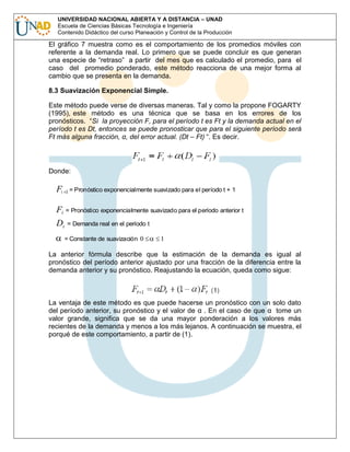 UNIVERSIDAD NACIONAL ABIERTA Y A DISTANCIA – UNAD
Escuela de Ciencias Básicas Tecnología e Ingeniería
Contenido Didáctico del curso Planeación y Control de la Producción

El gráfico 7 muestra como es el comportamiento de los promedios móviles con
referente a la demanda real. Lo primero que se puede concluir es que generan
una especie de “retraso” a partir del mes que es calculado el promedio, para el
caso del promedio ponderado, este método reacciona de una mejor forma al
cambio que se presenta en la demanda.
8.3 Suavización Exponencial Simple.
Este método puede verse de diversas maneras. Tal y como la propone FOGARTY
(1995), este método es una técnica que se basa en los errores de los
pronósticos. “Si la proyección F, para el período t es Ft y la demanda actual en el
período t es Dt, entonces se puede pronosticar que para el siguiente período será
Ft más alguna fracción, α, del error actual. (Dt – Ft) “. Es decir.

Donde:

Ft

1 = Pronóstico exponencialmente suavizado para el período t +

1

Ft = Pronóstico exponencialmente suavizado para el período anterior t
Dt

= Demanda real en el período t
= Constante de suavización 0

1

La anterior fórmula describe que la estimación de la demanda es igual al
pronóstico del período anterior ajustado por una fracción de la diferencia entre la
demanda anterior y su pronóstico. Reajustando la ecuación, queda como sigue:

La ventaja de este método es que puede hacerse un pronóstico con un solo dato
del período anterior, su pronóstico y el valor de α . En el caso de que α tome un
valor grande, significa que se da una mayor ponderación a los valores más
recientes de la demanda y menos a los más lejanos. A continuación se muestra, el
porqué de este comportamiento, a partir de (1).

 