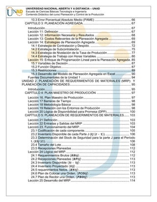 UNIVERSIDAD NACIONAL ABIERTA Y A DISTANCIA – UNAD
Escuela de Ciencias Básicas Tecnología e Ingeniería
Contenido Didáctico del curso Planeación y Control de la Producción

10.3 Error Porcentual Absoluto Medio (PAME) .......................................... 66
CAPITULO 3: PLANEACIÓN AGREGADA........................................................ 67
Introducción.................................................................................................... 67
Lección 11: Definición .................................................................................... 67
Lección 12: Información Necesaria y Resultados .......................................... 68
Lección 13: Costos Relevantes de la Planeación Agregada .......................... 69
Lección 14: Estrategias de Planeación Agregada.......................................... 69
14.1 Estrategia de Contratación y Despido. ............................................... 72
14.2 Estrategia de Subcontratación............................................................ 75
14.3 Estrategia de Nivelación de la Tasa de Producción............................ 77
14.4 Estrategia de Trabajo con Horas Variables ........................................ 80
Lección 15: Enfoque de Programación Lineal para la Planeación Agregada. 85
15.1 Variables de Decisión ......................................................................... 87
15.2 Función Objetivo................................................................................. 87
15.3 Restricciones ...................................................................................... 89
15.3 Desarrollo del Modelo de Planeación Agregada en Excel .................. 90
Fuentes Documentales de la Unidad 1 .......................................................... 94
UNIDAD 2. PLANEACIÓN DE REQUERIMIENTOS DE MATERIALES (MRP) Y
PLANEACIÓN DE CAPACIDADES....................................................................... 95
Introducción.................................................................................................... 95
CAPÍTULO 4: PLAN MAESTRO DE PRODUCCIÓN ........................................ 97
Lección 16. Plan Maestro de Producción ....................................................... 97
Lección 17 Barreras de Tiempo ..................................................................... 98
Lección 18 Metodología Básica ..................................................................... 98
Lección 19 Relación con los Entornos de Producción ................................... 98
Lección 20 Lógica de Disponibilidad para Promesa (DPP) .......................... 100
CAPÍTULO 5: PLANEACIÓN DE REQUERIMIENTOS DE MATERIALES...... 103
Lección 21 Definición ................................................................................... 103
Lección 22 Entradas y Salidas del MRP ...................................................... 103
Lección 23. Funcionamiento del MRP.......................................................... 104
23.1 Codificación de cada componente.................................................... 105
23.2 Inventario Disponible de cada Parte J ( ( − )). ........................... 106
23.3 Determinación del Stock de Seguridad para la parte J para el Período
t. (
( )). ................................................................................................ 106
23.4 Tamaño del Lote............................................................................... 108
23.5 Recepciones Planeadas ................................................................... 112
Lección 24 Lógica del MRP.......................................................................... 112
24.1 Requerimientos Brutos (
).......................................................... 112
24.2 Recepciones Planeadas (
) ....................................................... 113
24.3 Inventario Disponible ( − ) ......................................................... 113
24.4 Inventario Proyectado ( ) .............................................................. 113
24.5 requerimientos Netos. (
)........................................................... 113
24.6 Plan de Colocar una Orden. (
). .............................................. 113
24.7 Plan de Recibir una Orden. (
). ............................................... 113
Lección 25 Desarrollo del MRP.................................................................... 114

 