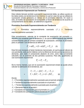 UNIVERSIDAD NACIONAL ABIERTA Y A DISTANCIA – UNAD
Escuela de Ciencias Básicas Tecnología e Ingeniería
Contenido Didáctico del curso Planeación y Control de la Producción

8.4 Suavización Exponencial con Tendencia
Este método llamado también suavización exponencial doble, se utiliza cuando en
los datos exista una tendencia en los mismos, lo cual en caso de que se utilizara la
suavización simple generaría un retraso en el pronóstico obtenido. En razón a
esto, al modelo de suavización al incorporarle un factor de tendencia de acuerdo al
comportamiento de los datos, se obtendría lo siguiente:
Pronóstico Suavizado Exponencialmente con Tendencia
( FIT )
t

=

Pronóstico

exponencialmente

exponencialmente suavizada T

suavizado

(Ft )

+

Tendencia

t

Este procedimiento, además de la constante de suavización del promedio
,
requiere una constante para la tendencia , la cual se define teniendo las mismas
consideraciones para la primera constante de suavización, entonces el pronóstico
para un período t con tendencia se define así:

Ft

Dt

(1

1

)( Ft

Tt 1 )

1

(5)

Esta fórmula incorpora el factor tendencia mencionado, el cual busca el cálculo de
una pendiente, está podría hallarse como la diferencia de dos puntos sucesivos de
demanda, pero dado el componente aleatorio de error, sería más conveniente
calcularla con el promedio de dos períodos sucesivos. Para ello, igualmente se
usa suavización exponencial.

Tt

Ft

Ft

1

De la misma manera, que con la suavización exponencial simple se puede ahora
calcular la estimación de la tendencia, así:

Tt
=

Tt

Tt

1

( Ft

( Ft

Ft

1

Ft 1 ) (1

Tt 1 )
)Tt

(6)

1

Donde:
Ft = Pronóstico exponencialmente suavizado para el período anterior t
Tt = Tendencia exponencialmente suavizada en el período t
Tt 1 = Tendencia exponencialmente suavizada para el período t -1
Dt = Demanda real en el período t
= Constante de suavización para el promedio ( 0
= Constante de suavización para la tendencia ( 0

1)
1)

 