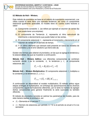 UNIVERSIDAD NACIONAL ABIERTA Y A DISTANCIA – UNAD
Escuela de Ciencias Básicas Tecnología e Ingeniería
Contenido Didáctico del curso Planeación y Control de la Producción

8.5 Método de Holt – Winters.
Este método de pronóstico se basa en el método de suavización exponencial, y se
utiliza cuando la serie tiene una marcada tendencia, así como un componente
estacional igualmente apreciable. El modelo tiene en cuenta cuatro factores a
saber:
a) Componente constante S t (se refiere por ejemplo al volumen de ventas fijo
que puede tener una empresa)
b) El componente de Tendencia Bt representa el ritmo estructural de
crecimiento o decrecimiento que puede haber en las ventas.
c) El componente estacional C t , representa el incremento y decremento en el
volumen de ventas en un período de tiempo.
d) Y un último elemento que siempre está presente en todos los modelos de
pronóstico y es el error aleatorio que tiene este (e).
Existen dos formas para obtener el pronóstico, en las que se agrega la tendencia y
la estacionalidad, las que se muestran a continuación.
Método Holt – Winters Aditivo: Los diferentes componentes se combinan
sumando donde S T es la constante, BT la tendencia y C T el componente
estacional, así:

FT

ST

BT (k ) CT

Método Holt – Winters Multiplicativo: El componente estacional C T multiplica a
la constante y a la tendencia ( S T y BT ).

FT

K

( ST

kBT )CT

K L

A continuación se desarrollará el modelo multiplicativo. El método aditivo sigue
etapas análogas al multiplicativo, sin embargo las aproximaciones de los diversos
componentes siguen formulaciones diferentes, por lo tanto la manera de agregar
dichos componentes para generar finalmente la serie suavizada es también
diferente.
El método de pronóstico consiste en estimar los parámetros del modelo, para de
esta manera realizar el pronóstico, así:

Dt

Demanda en el período T

L Número de estaciones por período, L= 12 si el período es anual o 6 si es
semestral

 
