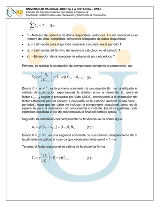 UNIVERSIDAD NACIONAL ABIERTA Y A DISTANCIA – UNAD
Escuela de Ciencias Básicas Tecnología e Ingeniería
Contenido Didáctico del curso Planeación y Control de la Producción
T

Ct

T

(8)

t 1

T Número de períodos de datos disponibles, entonces T = mL donde m es el
número de años, semestres, trimestres completos de datos disponibles.
ST

Estimación para el período constante calculado en el período T

BT

Estimación del término de tendencia calculado en el período T

CT

Estimación de la componente estacional para el período T

Primero, se realizar la estimación del componente constante o permanente, así:

ST

DT
CT L

(1

)( ST

1

BT 1 ) (9)

Donde 0 <
< 1, es la primera constante de suavización (la misma utilizada el
método de suavización exponencial), la división entre la demanda DT entre el
factor CT L , y según lo propuesto por Vidal (2005), corresponde a la estimación del
factor estacional para el período T calculada en la estación anterior (o sea hace L
períodos), hace que los datos no incluyan la componente estacional, como es de
esperarse para la estimación de componente constante. En otras palabras, esta
expresión desplaza el eje de coordenadas al final del período actual, T.
Segundo, la estimación del componente de tendencia se da como sigue.

BT

( ST

ST 1 ) (1

) BT

1

(10)

Donde 0 <
< 1, es una segunda constante de suavización, independiente de α.
Igualmente no aplicar el caso de que necesariamente que β = 1 − α.
Tercero, el factor estacional se estima de la siguiente forma

CT

DT
ST

(1

)CT

L

(11)

 